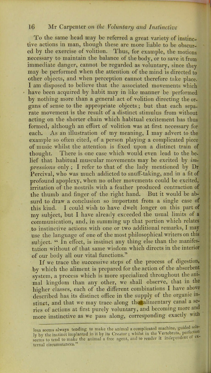 To the same head may be referred a great variety of instinc- tive actions in man, though these are more hable to be obscur- ed by the exercise of voHtion. Thus, for example, the motions necessary to maintain the balance of the body, or to save it from immediate danger, cannot be regarded as voluntary, since they may be performed when the attention of the mind is directed to other objects, and when perception cannot therefore take place. I am disposed to believe that the associated movements which have been acquired by habit may in like manner be performed by nothing more than a general act of volition directing the or- gans of sense to the appropriate objects ; but that each sepa- rate movement is the result of a distinct stimulus from without acting on the shorter chain which habitual excitement has thus formed, although an effort of volition was at first necessary for each. As an illustration of my meaning, I may advert to the example so often cited, of a person playing a complicated piece of music whilst the attention is fixed upon a distinct train of thought. There is one case which would even lead to the be- lief that habitual muscular movements may be excited by im- pressions only ; I refer to that of the lady mentioned by Dr Percival, who was much addicted to snuff-taking, and in a fit of profound apoplexy, when no other movements could be excited, irritation of the nostrils with a feather produced contraction of the thumb and finger of the right hand. But it would be ab- surd to draw a conclusion so important from a single case of this kind. I could wish to have dwelt longer on this part of my subject, but I have already exceeded the usual limits of a communication, and, in summing up that portion which relates to instinctive actions with one or two additional remarks, I may use the language of one of the most philosophical writers on this subject. In effect, is instinct any thing else than the manifes- tation without of that same wisdom which directs in the interior of our body all our vital functions. If we trace the successive steps of the process of digestion, by which the aliment is prepared for the action of the absorbent system, a process which is more specialized throughout the ani- mal kingdom than any other, we shall observe, that in the higher classes, each of the different combinations I have above described has its distinct office in the supply of the organic in- stinct, and that we may trace along thagaliinentary canal a se- ries of actions at first purely voluntary, and becoming more and more instinctive as we pass along, corresponding exactly with losn seems always tending to make the animal a complicated machine, guided sole- ly by the infctinct implanted in it by its Creator; whilst in the Vertebrata, perfection seems to tend to make the animal a Crce agent, and to render it indci'cndent ot c»- tcrnal circumstances.
