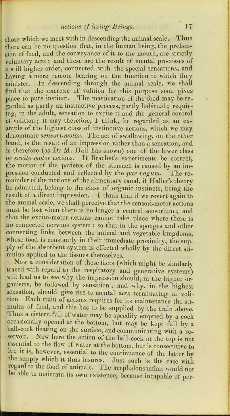 those which we meet with in descending the animal scale. Thus there can be no question that, in the human being, the prehen- sion of food, and the conveyance of it to the mouth, are strictly voluntary acts ; and these are the result of mental processes of a still higher order, connected with the special sensations, and having a more remote bearing on the function to which they minister. In descending through the animal scale, we shall find that the exercise of volition for this purpose soon gives place to pure instinct. The mastication of the food may be re- garded as partly an instinctive process, partly habitual; requir- ing, in the adult, sensation to excite it and the general control of volition; it may therefore, I think, be regarded as an ex- ample of the highest class of instinctive actions, which we may, denominate sensori-motor. The act of swallowing, on the other hand, is the result of an impression rather than a sensation, and is therefore (as Dr M. Hall has shown) one of the lower class or excito-motor actions. If Brachet's experiments be correct, the motion of the parietes of the stomach is caused by an im- pression conducted and reflected by the par vagum. The re- mainder of the motions of the alimentary canal, if Haller's theory be admitted, belong to the class of organic instincts, being the result of a direct impression. I think that if we revert again to the animal scale, we shall perceive that the sensori-motor actions must be lost when there is no longer a central sensorium ; and that the excito-motor actions cannot take place where there is no connected nervous system ; so that in the sponges and other connecting links between the animal and vegetable kingdoms, whose food is constantly in their immediate proximity, the sup- ply of the absorbent system is effected wholly by the direct sti- mulus applied to the tissues themselves. Now a consideration of these facts (which might be similarly traced with regard to the respiratory and generative systems) will lead us to see why the impression should, in the higher or- ganisms, be followed by sensation ; and why, in the highest sensation, should give rise to mental acts terminating in voli- tion. Each train of actions requires for its maintenance the sti- mulus of food, and this has to be supplied by the train above. Thus a cistern-full of water may be speedily emptied by a cock occasionally opened at the bottom, but may be kept full by a ball-cock floating on the surface, and communicating with a re- servoir. Now here the action of the ball-cock at the top is not essential to the flow of water at the bottom, but is consecutive to It; It IS, however, essential to the continuance of the latter by the supply which it thus insures. Just such is the case with regard to the food of animals. The acephalous infant would not be able to maintain its own existence, because incapable of per-