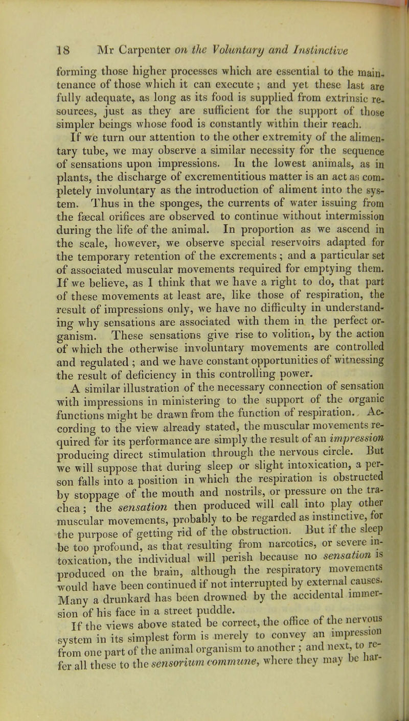 forming those higher processes which are essential to the main- tenance of those which it can execute; and yet these last are fully adequate, as long as its food is supplied from extrinsic re- sources, just as they are sufficient for the support of those simpler beings whose food is constantly within their reach. If we turn our attention to the other extremity of the alimen- tary tube, we may observe a similar necessity for the sequence of sensations upon impressions. In the lowest animals, as in plants, the discharge of excrementitious matter is an act as com- pletely involuntary as the introduction of aliment into the sys- tem. Thus in the sponges, the currents of water issuing from the fffical orifices are observed to continue without intermission during the life of the animal. In proportion as we ascend in the scale, however, we observe special reservoirs adapted for the temporary retention of the excrements ; and a particular set of associated muscular movements required for emptying them. If we believe, as I think that we have a right to do, that part of these movements at least are, like those of respiration, the result of impressions only, we have no difficulty in understand- ing why sensations are associated with them in the perfect or- ganism. These sensations give rise to vohtion, by the action of which the otherwise involuntary movements are controlled and regulated ; and we have constant opportunities of witnessing the result of deficiency in this controlling power. A similar illustration of the necessary connection of sensation with impressions in ministering to the support of the organic functions might be drawn from the function of respiration. Ac- cording to the view already stated, the muscular movements re- quired for its performance are simply the result of an impression producing direct stimulation through the nervous circle. But we will suppose that during sleep or shght intoxication, a per- son falls into a position in which the respiration is obstructed by stoppage of the mouth and nostrils, or pressure on the tra- chea ; the sensation then produced will call into play other muscular movements, probably to be regarded as mstmctive, for the purpose of getting rid of the obstruction. But if the sleep be too profound, as that resulting from narcotics, or severe in- toxication, the individual will perish because no sensation is produced on the brain, although the respiratory movements would have been continued if not interrupted by external causes. Many a drunkard has been drowned by the accidental immer- sion of his face in a street puddle. If the views above stated be correct, the office of the nervous system in its simplest form is merely to convey an impression from one part of the animal organism to another ; and next to re- fer all these to the seiisorium c ommune, wliere they may be nar-