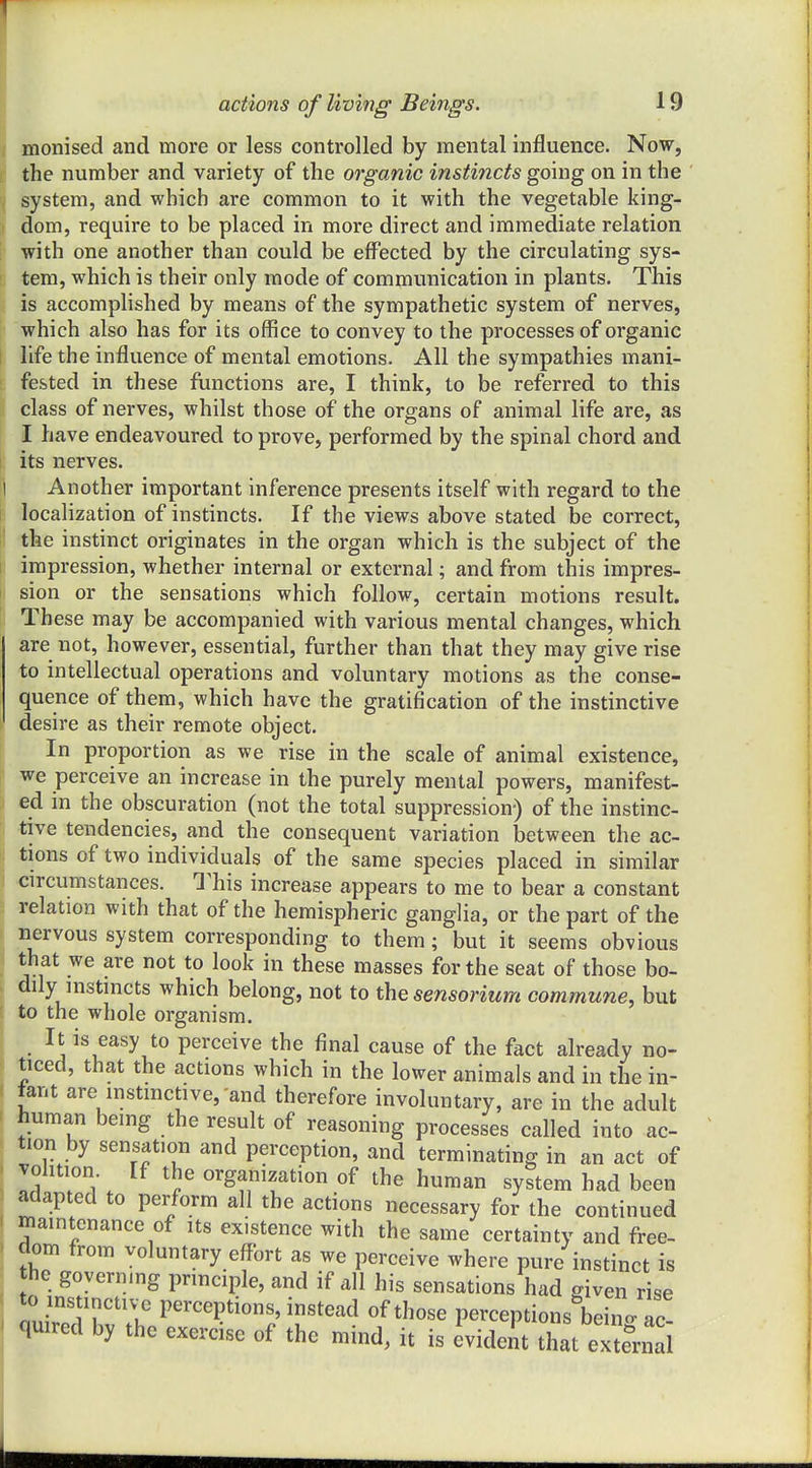 actions of living Beings. 19 monised and more or less controlled by mental influence. Now, the number and variety of the organic instincts going on in the system, and which are common to it with the vegetable king- dom, require to be placed in more direct and immediate relation with one another than could be effected by the circulating sys- tem, which is their only mode of communication in plants. This is accomplished by means of the sympathetic system of nerves, which also has for its office to convey to the processes of organic life the influence of mental emotions. All the sympathies mani- fested in these functions are, I think, to be referred to this class of nerves, whilst those of the organs of animal life are, as I have endeavoured to prove, performed by the spinal chord and its nerves. Another important inference presents itself with regard to the localization of instincts. If the views above stated be correct, the instinct originates in the organ which is the subject of the impression, whether internal or external; and from this impres- sion or the sensations which follow, certain motions result. These may be accompanied with various mental changes, which are not, however, essential, further than that they may give rise to intellectual operations and voluntary motions as the conse- quence of them, which have the gratification of the instinctive desire as their remote object. In proportion as we rise in the scale of animal existence, we perceive an increase in the purely mental powers, manifest- ed in the obscuration (not the total suppression) of the instinc- tive tendencies, and the consequent variation between the ac- tions of two individuals of the same species placed in similar circumstances. This increase appears to me to bear a constant relation with that of the hemispheric ganglia, or the part of the nervous system corresponding to them; but it seems obvious that we are not to look in these masses for the seat of those bo- dily instincts which belong, not to the sensorium commune, but to the whole organism. It is easy to perceive the final cause of the fact already no- ticed, that the actions which in the lower animals and in the in- fant are instinctive,-and therefore involuntary, are in the adult human being the result of reasoning processes called into ac- tion by sensation and perception, and terminating in an act of volition If the organization of the human system had been adapted to perform all the actions necessary for the continued maintenance of its existence with the same certainty and free- dom from voluntary effort as we perceive where pure instinct is the governing principle, and if all his sensations had given rise to instinctive perceptions, instead of those perceptions bein- ac quired by the exercise of the mind, it is evident that extendi