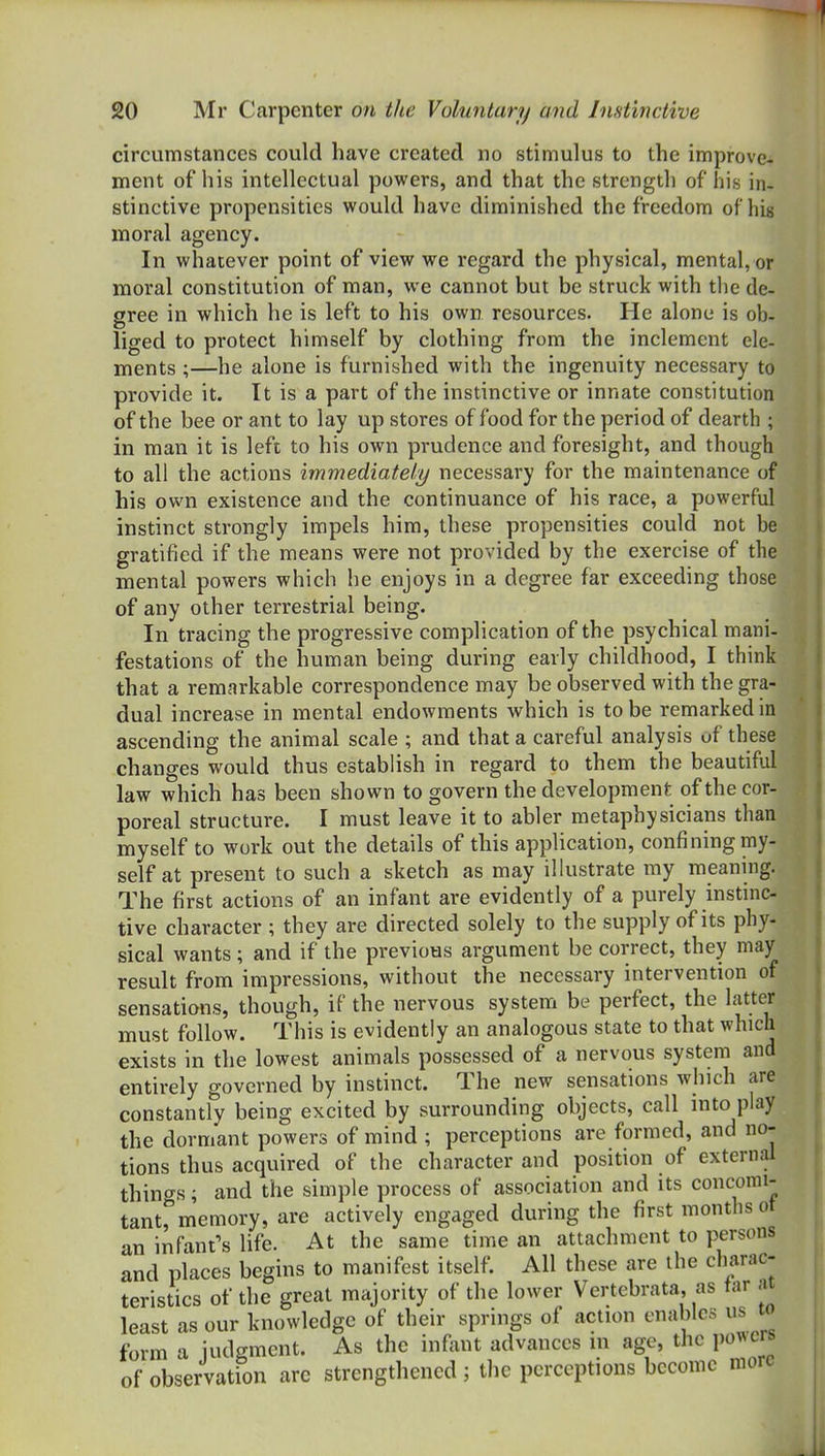 circumstances could have created no stimulus to the improve- ment of his intellectual powers, and that the strength of his in- stinctive propensities would have diminished the freedom of his moral agency. In whatever point of view we regard the physical, mental, or mioral constitution of man, we cannot but be struck with the de- gree in which he is left to his own resources. He alone is ob- liged to protect himself by clothing from the inclement ele- ments ;—he alone is furnished with the ingenuity necessary to provide it. It is a part of the instinctive or innate constitution of the bee or ant to lay up stores of food for the period of dearth ; in man it is left to his own prudence and foresight, and though to all the actions immediate//y necessary for the maintenance of his own existence and the continuance of his race, a powerful instinct strongly impels him, these propensities could not be gratified if the means were not provided by the exercise of the mental powers which he enjoys in a degree far exceeding those of any other terrestrial being. In tracing the progressive complication of the psychical mani- festations of the human being during early childhood, I think that a remarkable correspondence may be observed with the gra- dual increase in mental endowments which is to be remarked in ascending the animal scale ; and that a careful analysis of these changes would thus establish in regard to them the beautiful law which has been shown to govern the development of the cor- poreal structure. I must leave it to abler metaphysicians than myself to work out the details of this application, confining my- self at present to such a sketch as may illustrate my meaning. The first actions of an infant are evidently of a purely instinc- tive character ; they are directed solely to the supply of its phy- sical wants ; and if the previous argument be correct, they may result from impressions, without the necessary intervention of sensations, though, if the nervous system be perfect, the latter must follow. This is evidently an analogous state to that which exists in the lowest animals possessed of a nervous system and entirely governed by instinct. The new sensations which are constantly being excited by surrounding objects, call into play the dormant powers of mind ; perceptions are formed, and no- tions thus acquired of the character and position of external things; and the simple process of association and its concomi- tant, memory, are actively engaged during the first months ot an infant's life. At the same time an attachment to persons and places begins to manifest itself. All these are the charac- teristics of the great majority of the lower Vertebrata, as tar .u least as our knowledge of their springs of action enables us to form a judgment. As the infant advances m age, the po^^crs of observation are strengthened ; the perceptions become more