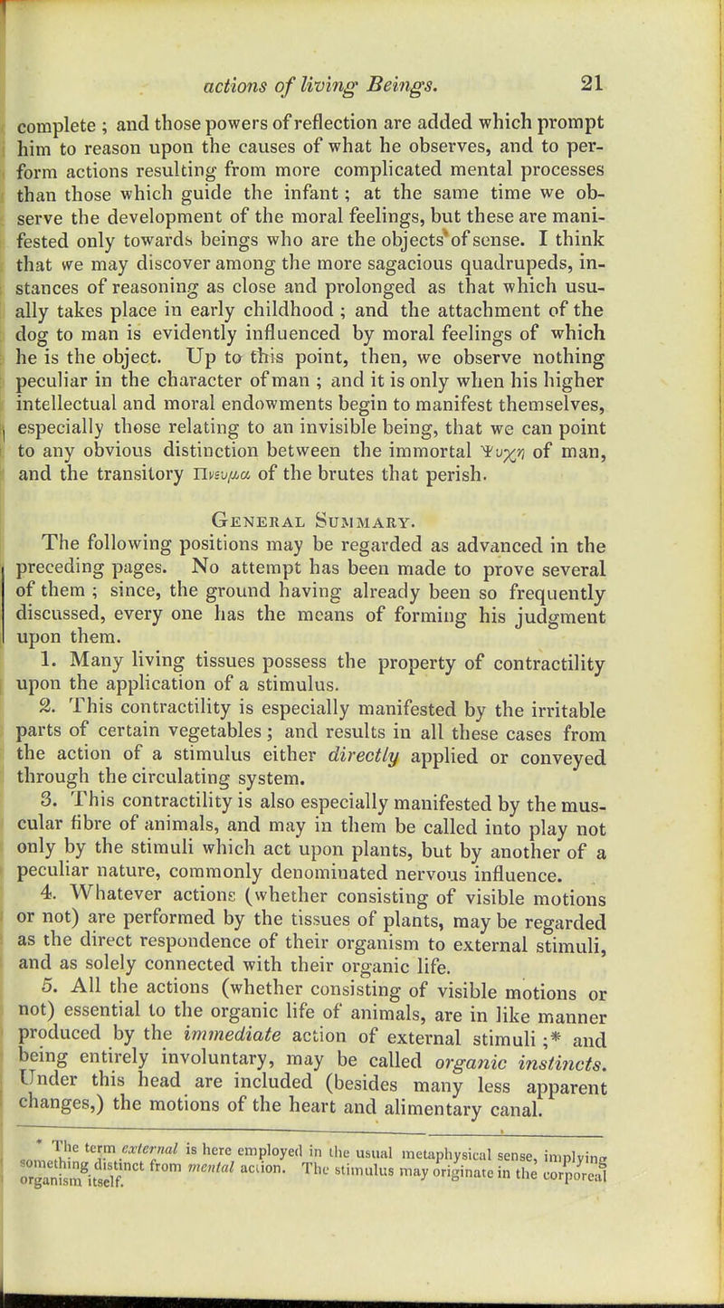 actions of living Beings. 21 complete ; and those powers of reflection are added which prompt him to reason upon the causes of what he observes, and to per- form actions resulting from more complicated mental processes than those which guide the infant; at the same time we ob- serve the development of the moral feelings, but these are mani- fested only towards beings who are the objects'of sense. I think that we may discover among the more sagacious quadrupeds, in- stances of reasoning as close and prolonged as that which usu- ally takes place in early childhood ; and the attachment of the dog to man is evidently influenced by moral feelings of which he is the object. Up to this point, then, we observe nothing peculiar in the character of man ; and it is only when his higher intellectual and moral endowments begin to manifest themselves, especially those relating to an invisible being, that we can point to any obvious distinction between the immortal 'ivx'n of man, [f and the transitory nviv/xa of the brutes that perish. General Summary. The following positions may be regarded as advanced in the preceding pages. No attempt has been made to prove several of them ; since, the ground having already been so frequently discussed, every one has the means of forming his judgment upon them. 1. Many living tissues possess the property of contractility upon the application of a stimulus. 2. This contractility is especially manifested by the irritable parts of certain vegetables; and results in all these cases from the action of a stimulus either directly applied or conveyed through the circulating system. 3. This contractility is also especially manifested by the mus- cular fibre of animals, and may in them be called into play not only by the stimuli which act upon plants, but by another of a peculiar nature, commonly denominated nervous influence. 4. Whatever actions (whether consisting of visible motions or not) are performed by the tissues of plants, may be regarded as the direct respondence of their organism to external stimuli, and as solely connected with their organic life. 5. All the actions (whether consisting of visible motions or not) essential to the organic life of animals, are in like manner produced by the immediate action of external stimuli ;* and being entirely involuntary, may be called organic instincts. Under this head are included (besides many less apparent changes,) the motions of the heart and alimentary canal. ,nn,J? *f.'^^'';«^ i« here employed in the usual metaphysical sense, implying rrgantm^tl?.'' ^^^^^ ^^ ''S'nate in the corporeal
