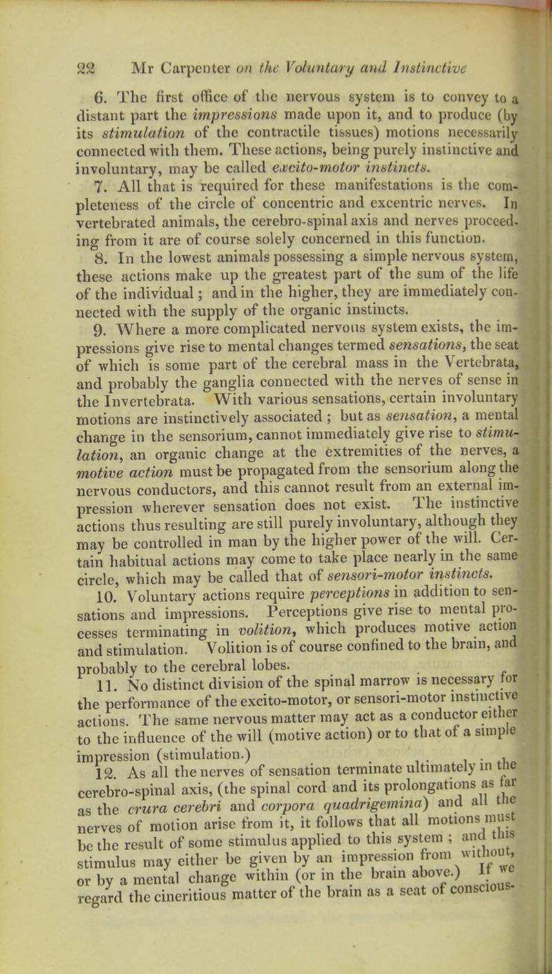 6. The first office of the nervous system is to convey to a distant part the impressions made upon it, and to produce (by its stimulation of the contractile tissues) motions necessarily connected with them. These actions, being purely instinctive and involuntary, may be called excito-motor instincts. 7. All that is required for these manifestations is the com- pleteness of the circle of concentric and excentric nerves. In vertebrated animals, the cerebro-spinal axis and nerves proceed- ing from it are of course solely concerned in this function. 8. In the lowest animals possessing a simple nervous system, these actions make up the greatest part of the sum of the life of the individual; and in the higher, they are immediately con- nected with the supply of the organic instincts. 9. Where a more complicated nervous system exists, the im- pressions give rise to mental changes termed sensations, the seat of which is some part of the cerebral mass in the Vertebrata, and probably the ganglia connected with the nerves of sense in the Invertebrata. With various sensations, certain involuntary motions are instinctively associated ; but as sensation, a mental change in the sensorium, cannot immediately give rise to stimu- lation, an organic change at the extremities of the nerves, a motive action must be propagated from the sensorium along the nervous conductors, and this cannot result from an external im- pression wherever sensation does not exist. The instinctive actions thus resulting are still purely involuntary, although they may be controlled in man by the higher power of the will. Cer- tain liabitual actions may come to take place nearly m the same circle, which may be called that of sensori-motor instincts. 10. Voluntary actions require perceptions in addition to sen- sations and impressions. Perceptions give rise to mental pro- cesses terminating in volition, which produces motive action and stimulation. VoUtion is of course confined to the brain, and probably to the cerebral lobes. 11. No distinct division of the spinal marrow is necessary tor the performance of the excito-motor, or sensori-motor instinctive actions. The same nervous matter may act as a conductor either to the influence of the will (motive action) or to that of a simple impression (stimulation.) 12 As all the nerves of sensation terminate ultimately in tne cerebro-spinal axis, (the spinal cord and its prolongations as ar as the crura cerebri and corpora quadrigemitia) and all tne nerves of motion arise from it, it follows that all motions must be the result of some stimulus applied to this system ; and t lis stimulus may either be given by an impression from ^^ithout, or by a mental change within (or in the brain above.) It ye regard the cineritious matter of the brain as a seat of conscious-