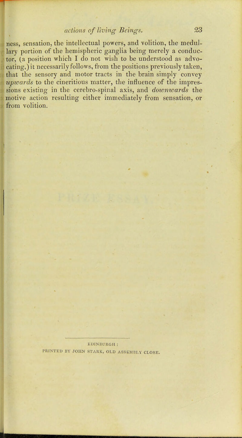 * ness, sensation, the intellectual powers, and volition, the medul- lary portion of the hemispheric ganglia being merely a conduc- tor, (a position which I do not wish to be understood as advo- cating,) it necessarily follows, from the positions previously taken, that the sensory and motor tracts in the brain simply convey tipivards to the cineritious matter, the influence of the impres- sions existing in the cerebro-spinal axis, and downwards the motive action resulting either immediately from sensation, or from volition. JiUINJJUllGIl : PRINTKI) BY JOHN STAUK, OLD ASSISMHI.Y CLOSE.