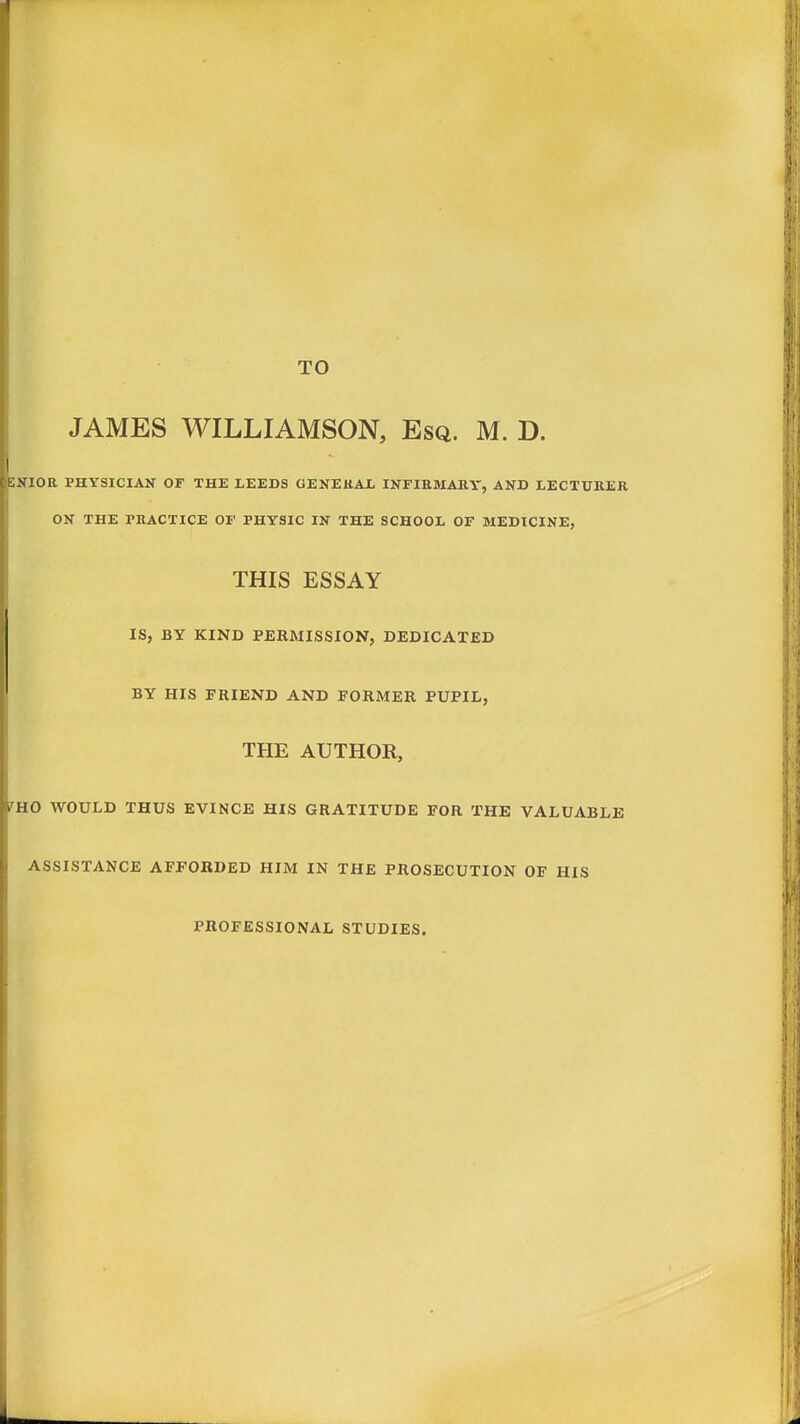 TO JAMES WILLIAMSON, Esq. M. D. 5NIOR PHYSICIAN OF THE LEEDS GENERAL. INFIRMARY, AND LECTURER ON THE PRACTICE OF PHYSIC IN THE SCHOOL OF MEDICINE, THIS ESSAY IS, BY KIND PERMISSION, DEDICATED BY HIS FRIEND AND FORMER PUPIL, THE AUTHOR, fHO WOULD THUS EVINCE HIS GRATITUDE FOR THE VALUABLE ASSISTANCE AFFORDED HIM IN THE PROSECUTION OF HIS PROFESSIONAL STUDIES.