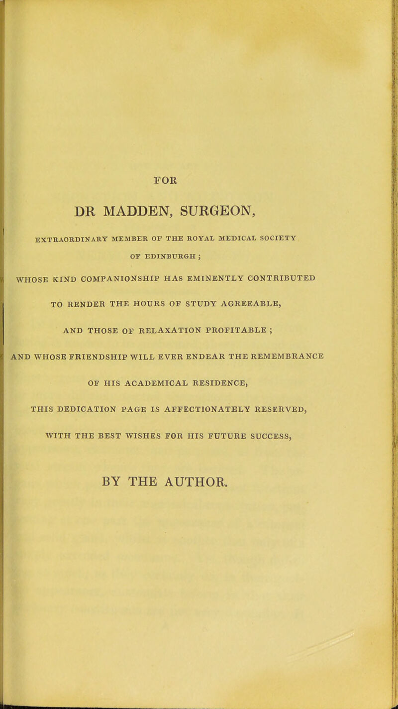 FOR DR MADDEN, SURGEON, EXTRAORDINARY MEMBER OF THE ROYAL MEDICAL SOCIETY OF EDINBURGH ; WHOSE KIND COMPANIONSHIP HAS EMINENTLY CONTRIBUTED TO RENDER THE HOURS OF STUDY AGREEABLE, AND THOSE OF RELAXATION PROFITABLE ; AND WHOSE FRIENDSHIP WILL EVER ENDEAR THE REMEMBRANCE OF HIS ACADEMICAL RESIDENCE, THIS DEDICATION PAGE IS AFFECTIONATELY RESERVED, WITH THE BEST WISHES FOR HIS FUTURE SUCCESS,