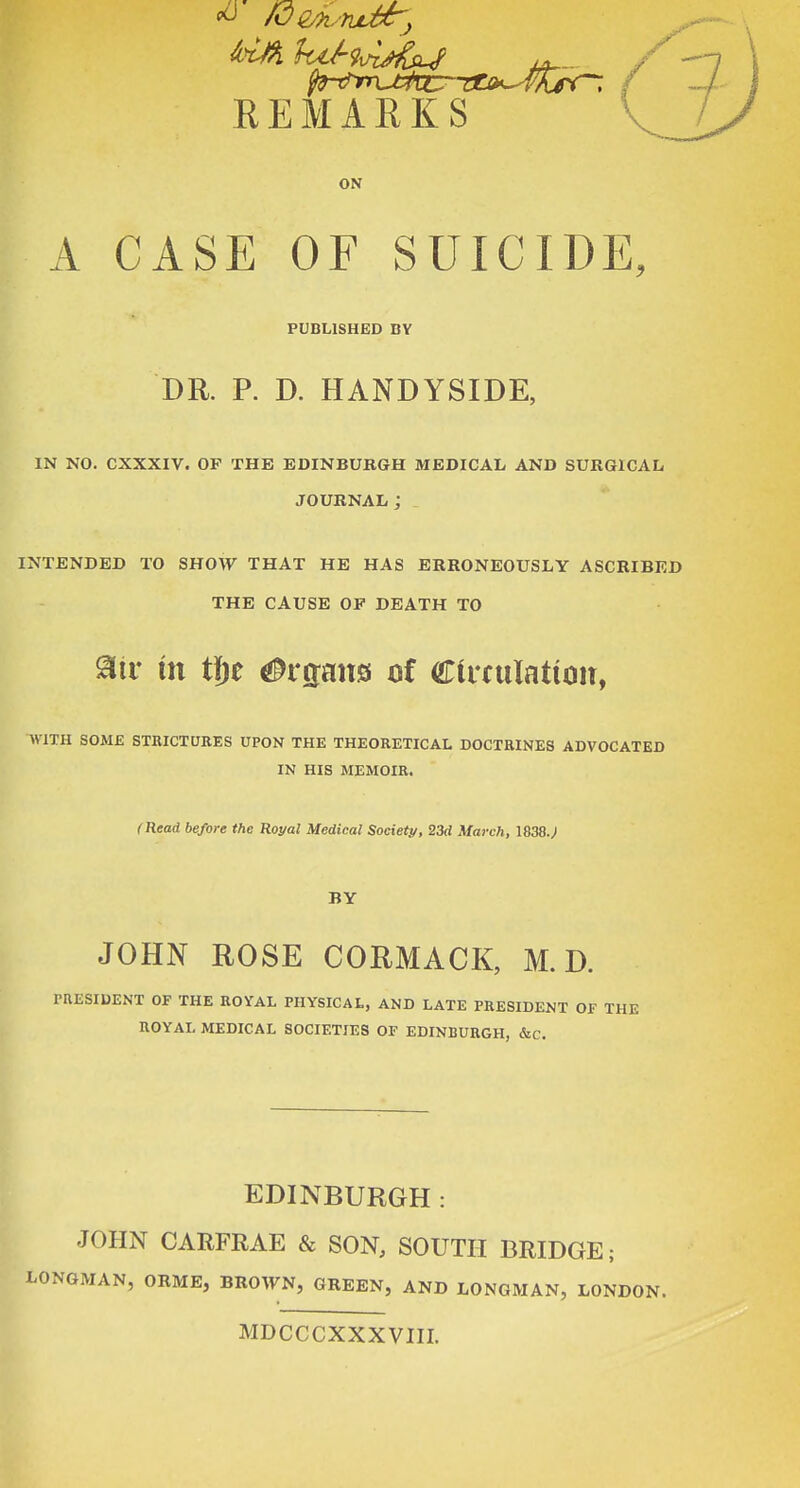 EEMARKS ON A CASE OF SUICIDE, PUBLISHED BY DR. P. D. HANDYSIDE, in no. cxxxiv. op the edinbukgh medical and surgical journal; intended to show that he has erroneously ascribed the cause op death to atr in tfje (J^rtrans of Ciifulation, WITH SOME STBICTUBES UPON THE THEORETICAL DOCTRINES ADVOCATED IN HIS MEMOIR. (Head, before the Royal Medical Society, 23d March, 1838.; BY JOHN ROSE CORMACK, M. D. PRESIDENT OF THE ROVAL PHYSICAL, AND LATE PRESIDENT OF THE ROYAL MEDICAL SOCIETIES OF EDINBURGH, &c. EDINBURGH : JOHN CARFRAE & SON, SOUTH BRIDGE; LONGMAN, ORME, BRO^yN, GREEN, AND LONGMAN, LONDON. MDCCCXXXVIII.