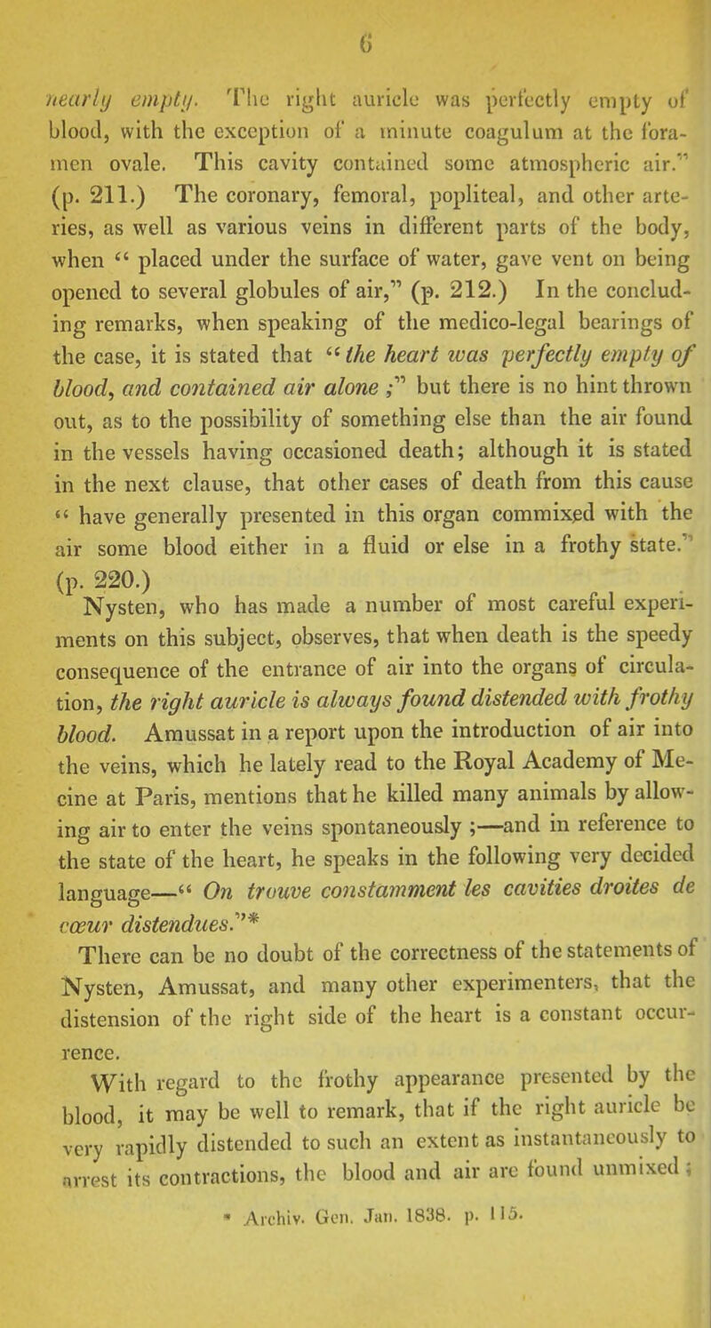 nearly emptij. The right auricle was perfectly empty of blood, with the exception of a minute coagulum at the fora- men ovale. This cavity contained some atmospheric air. (p. 211.) The coronary, femoral, popliteal, and other arte- ries, as well as various veins in different parts of the body, when  placed under the surface of water, gave vent on being opened to several globules of air, (p. 212.) In the conclud- ing remarks, when speaking of the medico-legal bearings of the case, it is stated that  the heart was perfectly empty of bloody and contained air alone but there is no hint thrown out, as to the possibility of something else than the air found in the vessels having occasioned death; although it is stated in the next clause, that other cases of death from this cause  have generally presented in this organ commixed with the air some blood either in a fluid or else in a frothy state. (p. 220.) Nysten, who has made a number of most careful experi- ments on this subject, observes, that when death is the speedy consequence of the entrance of air into the organs of circula- tion, the right auricle is always found distended with frothy blood. Amussat in a report upon the introduction of air into the veins, which he lately read to the Royal Academy of Me- cine at Paris, mentions that he killed many animals by allow- ing air to enter the veins spontaneously ;—and in reference to the state of the heart, he speaks in the following very decided language— On trouve co7istamment les cavities droites de coeuT distendues^* There can be no doubt of the correctness of the statements of Nysten, Amussat, and many other experimenters, that the distension of the right side of the heart is a constant occur- rence. With regard to the frothy appearance presented by the blood, it may be well to remark, that if the right auricle be very vapidly distended to such an extent as instantaneously to arrest its contractions, the blood and air are found unmixed ; • Archiv. Gen, Jan. 1838. p. N5.