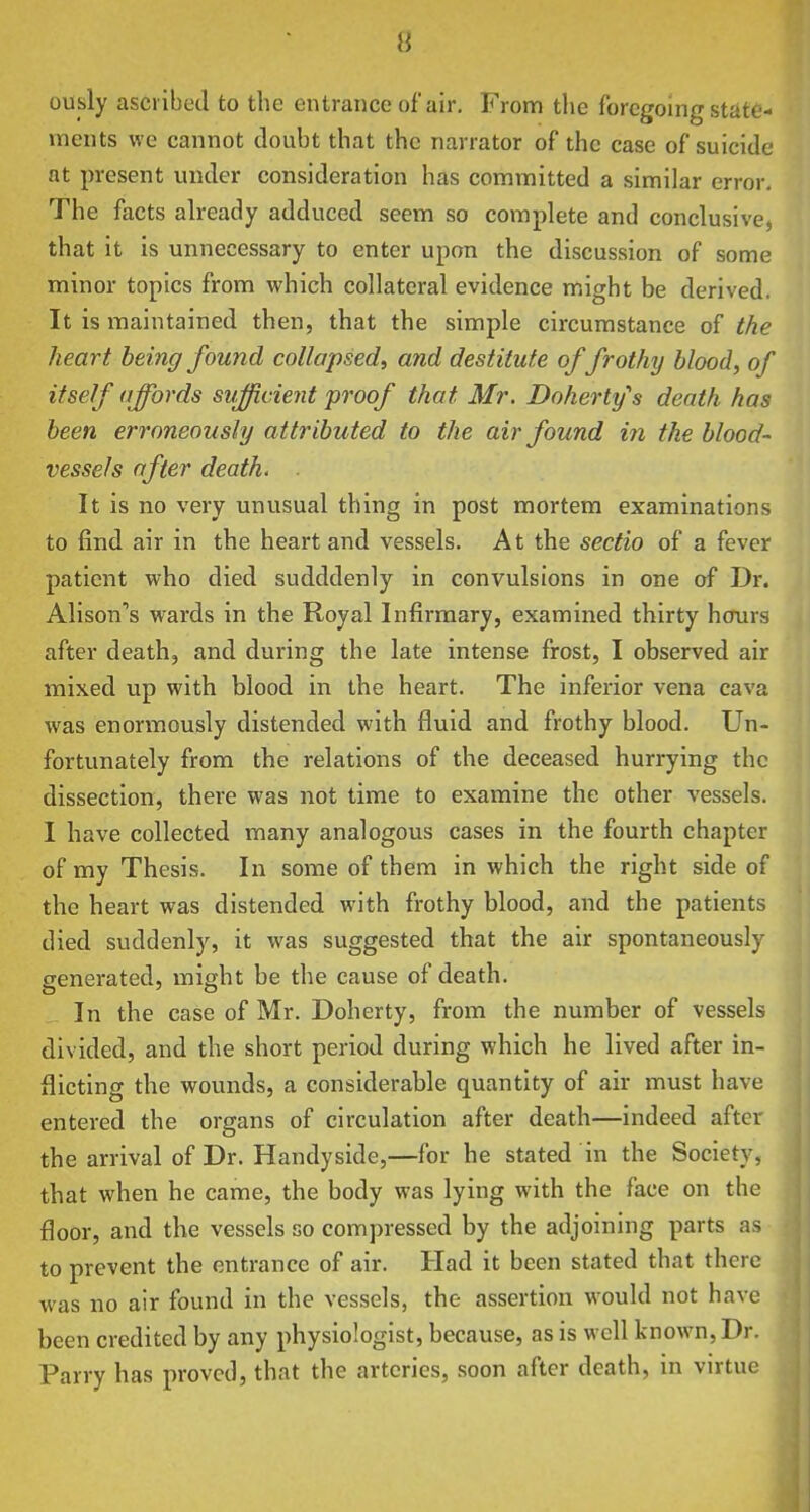 ously ascribed to the entrance of air. From the foregoing state- ments we cannot doubt that the narrator of the case of suicide at present under consideration has committed a similar error. The facts already adduced seem so complete and conclusive, that it is unnecessary to enter upon the discussion of some minor topics from which collateral evidence might be derived. It is maintained then, that the simple circumstance of the heart being found collapsed, and destitute of frothy blood, of itself affords sufficient proof that Mr. Doherty's death has been erroneously a ttributed to the air found in the blood- vessels after death. It is no very unusual thing in post mortem examinations to find air in the heart and vessels. At the sectio of a fever patient who died sudddenly in convulsions in one of Dr. Alison's wards in the Royal Infirmary, examined thirty hcrurs after death, and during the late intense frost, I observed air mixed up with blood in the heart. The inferior vena cava was enormously distended with fluid and frothy blood. Un- fortunately from the relations of the deceased hurrying the dissection, there was not time to examine the other vessels. I have collected many analogous cases in the fourth chapter of my Thesis. In some of them in which the right side of the heart was distended with frothy blood, and the patients died suddenly, it was suggested that the air spontaneously generated, might be the cause of death. In the case of Mr. Doherty, from the number of vessels divided, and the short period during which he lived after in- flicting the wounds, a considerable quantity of air must have entered the organs of circulation after death—indeed after the arrival of Dr. Handyside,—for he stated in the Society, that when he came, the body was lying with the face on the floor, and the vessels so compressed by the adjoining parts as to prevent the entrance of air. Had it been stated that there was no air found in the vessels, the assertion would not have been credited by any physiologist, because, as is well known, Dr. Parry has proved, that the arteries, soon after death, in vntue