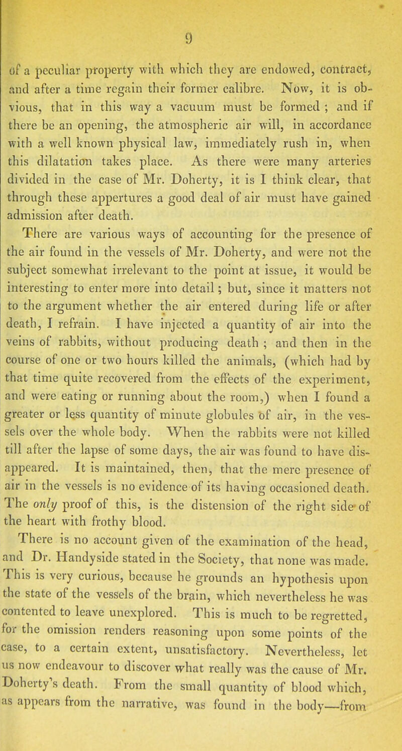 df a peculiar property with which they are endowed, contract, and after a time regain their former calibre. Now, it is ob- vious, that in this way a vacuum must be formed ; and if there be an opening, the atmospheric air will, in accordance with a well known physical law, immediately rush in, when this dilatation takes place. As there were many arteries divided in the case of Mr. Doherty, it is I think clear, that through these appertures a good deal of air must have gained admission after death. There are various ways of accounting for the presence of the air found in the vessels of Mr. Doherty, and were not the subject somewhat irrelevant to the point at issue, it would be interesting to enter more into detail; but, since it matters not to the argument whether the air entered during life or after death, I refrain. I have injected a quantity of air into the veins of rabbits, without producing death ; and then in the course of one or two hours killed the animals, (which had by that time quite recovered from the effects of the experiment, and were eating or running about the room,) when I found a greater or less quantity of minute globules bf air, in the ves- sels over the whole body. VVhen the rabbits were not killed till after the lapse of some days, the air was found to have dis- appeared. It is maintained, then, that the mere presence of air in the vessels is no evidence of its having occasioned death. The only proof of this, is the distension of the right side-of the heart with frothy blood. There is no account given of the examination of the head, and Dr. Handyside stated in the Society, that none was made. This is very curious, because he grounds an hypothesis upon the state of the vessels of the brain, which nevertheless he was contented to leave unexplored. This is much to be regretted, for the omission renders reasoning upon some points of the case, to a certain extent, unsatisfactory. Nevertheless, let us now endeavour to discover what really was the cause of Mr. Doherty's death. From the small quantity of blood which, as appears from the narrative, was found in the body—from