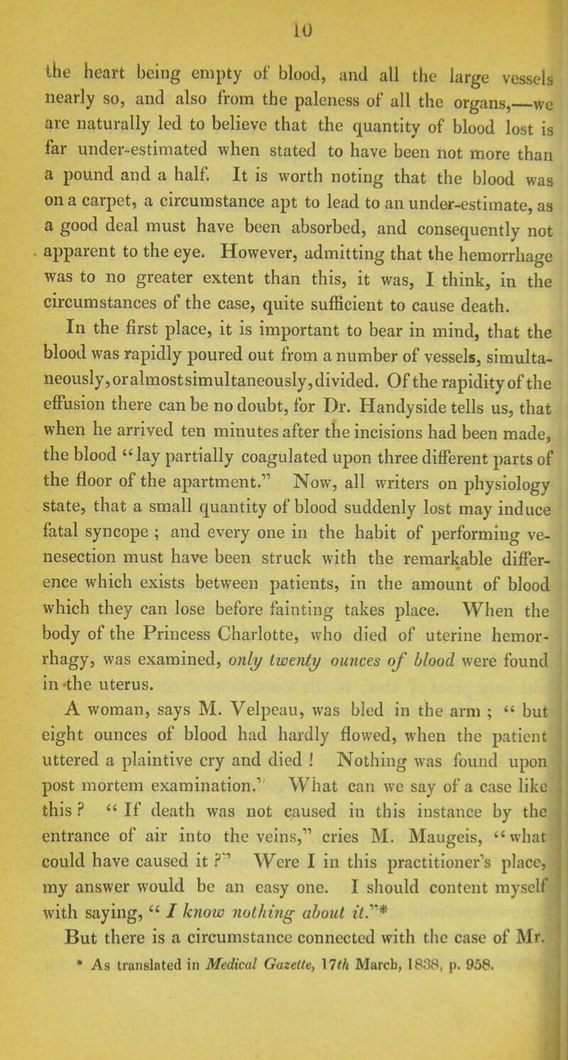 the heart being empty of blood, and all the large vessels nearly so, and also from the paleness of all the organs, we are naturally led to believe that the quantity of blood lost is far under-estimated when stated to have been not more than a pound and a half. It is worth noting that the blood was on a carpet, a circumstance apt to lead to an under-estimate, as a good deal must have been absorbed, and consequently not apparent to the eye. However, admitting that the hemorrhage was to no greater extent than this, it was, I think, in the circumstances of the case, quite sufficient to cause death. In the first place, it is important to bear in mind, that the blood was rapidly poured out from a number of vessels, simulta- neously, or almost simultaneously, divided. Of the rapidity of the effusion there can be no doubt, for Dr. Handyside tells us, that when he arrived ten minutes after the incisions had been made, the blood lay partially coagulated upon three different jjarts of the floor of the apartment. Now, all writers on physiology state, that a small quantity of blood suddenly lost may induce fatal syncope ; and every one in the habit of performing ve- nesection must have been struck with the remarkable differ- ence which exists between patients, in the amount of blood which they can lose before fainting takes place. When the body of the Princess Charlotte, who died of uterine hemor- rhagy, was examined, only twenty ounces of blood were found in-the uterus. A woman, says M. Velpeau, was bled in the arm ;  but eight ounces of blood had hardly flowed, when the patient uttered a plaintive cry and died ! Nothing was found upon post mortem examination. What can we say of a case like this ?  If death was not caused in this instance by the entrance of air into the veins, cries M. Maugeis, what could have caused itWere I in this practitioner's place, my answer would be an easy one. I should content myself with saying,  / know nothing abojit z7.* But there is a circumstance connected with the case of M * As translated in Medical Gazette, Mth March, 1838, p. 958.