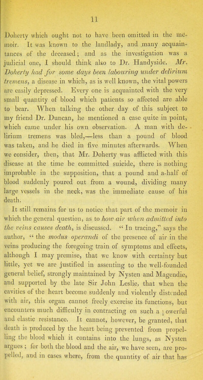 l)olierty which ought not to have heen omitted in the me- moir. It was known to the landlady, and many acquain- tances of the deceased; and as the investigation was a judicial one, I should think also to Dr. Handyside. Mr. Doherfy had for some days heen labouring under delirium tremens, a disease in which, as is well known, the vital powers are easily depressed. Every one is acquainted with the very small quantity of blood which patients so affected are able to bear. When talking the other day of this subject to my friend Dr. Duncan, he mentioned a case quite in point, which came under his own observation. A man with de- lirium tremens was bled,—less than a pound of blood was taken, and he died in five minutes afterwards. When we consider, then, that Mr. Doherty was afflicted with this disease at the time he committed suicide, there is nothing improbable in the supposition, that a pound and a-half of blood suddenly poured out from a wound, dividing many large vessels in the neck, was the immediate cause of his death. It still remains for us to notice that part of the memoir in which the general question, as to how air when admitted into the veins causes death, is discussed.  In tracing, says the author,  the modus operandi of the presence of air in the veins producing the foregoing train of symptoms and effects, although I may premise, that we know with certainty but little, yet we are justified in assenting to the well-founded general belief, strongly maintained by Nysten and Magendie, and supported by the late Sir John Leslie, that when the cavities of the heart become suddenly and violently distended with air, this organ cannot freely exercise its functions, but encounters much difficulty in contracting on such a \ owerful and elastic resistance. It cannot, however, be granted, that death is produced by the heart being prevented from propel- ling the blood which it contains into the lungs, as Nysten argues ; for both the blood and the air, we have seen, are pro- pelled, and in cases where, from the quantity of air that has