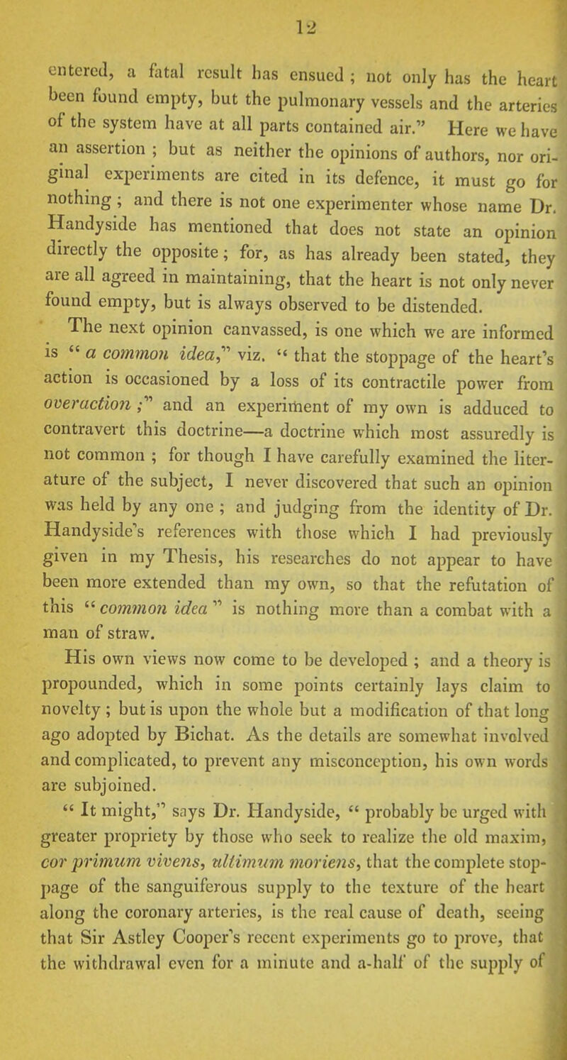 entered, a fatal result has ensued ; not only has the heart been found empty, but the pulmonary vessels and the arteries of the system have at all parts contained air. Here we have an assertion ; but as neither the opinions of authors, nor ori- ginal experiments are cited in its defence, it must go for nothing ; and there is not one experimenter whose name Dr. Handyside has mentioned that does not state an opinion directly the opposite; for, as has already been stated, they are all agreed in maintaining, that the heart is not only never found empty, but is always observed to be distended. The next opinion canvassed, is one which we are informed IS  a common idea, viz.  that the stoppage of the heart's action is occasioned by a loss of its contractile power from overactlon and an experiment of my own is adduced to contravert this doctrine—a doctrine which most assuredly is not common ; for though I have carefully examined the liter- ature of the subject, I never discovered that such an opinion was held by any one ; and judging from the identity of Dr. Handyside's references with those which I had previously given in my Thesis, his researches do not appear to have been more extended than ray own, so that the refutation of this  common idea  is nothing more than a combat with a man of straw. His own views now come to be developed ; and a theory is propounded, which in some points certainly lays claim to novelty ; but is upon the whole but a modification of that long ago adopted by Bichat. As the details are somewhat involved and complicated, to prevent any misconception, his own words are subjoined.  It might, says Dr. Handyside,  probably be urged with greater propriety by those who seek to realize the old maxim, cor primum vivens, tdtimum moriens, that the complete stop- page of the sanguiferous supply to the texture of the heart along the coronary arteries, is the real cause of death, seeing that Sir Astley Cooper's recent experiments go to prove, that the withdrawal even for a minute and a-half of the su^iply of