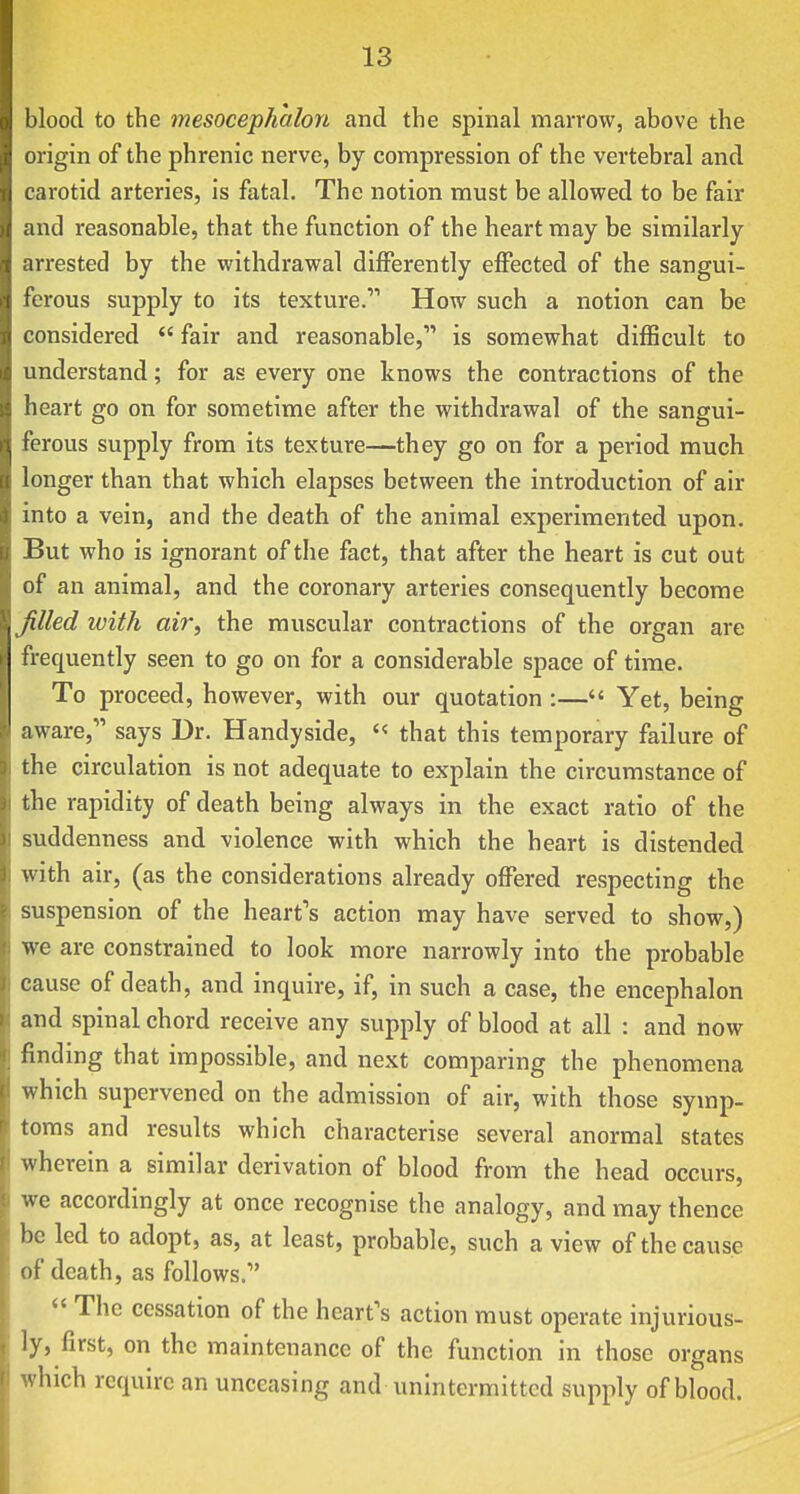 blood to the mesoceph'alon and the spinal marrow, above the origin of the phrenic nerve, by compression of the vertebral and carotid arteries, is fatal. The notion must be allowed to be fair and reasonable, that the function of the heart may be similarly arrested by the withdrawal differently effected of the sangui- ferous supply to its texture. How such a notion can be considered  fair and reasonable, is somewhat difficult to understand; for as every one knows the contractions of the heart go on for sometime after the withdrawal of the sangui- ferous supply from its texture—they go on for a period much longer than that which elapses between the introduction of air into a vein, and the death of the animal experimented upon. But who is ignorant of the fact, that after the heart is cut out of an animal, and the coronary arteries consequently become filled with air, the muscular contractions of the organ are frequently seen to go on for a considerable space of time. To proceed, however, with our quotation :— Yet, being aware, says Dr. Handyside, '« that this temporary failure of the circulation is not adequate to explain the circumstance of the rapidity of death being always in the exact ratio of the suddenness and violence with which the heart is distended with air, (as the considerations already offered respecting the suspension of the heart's action may have served to show,) we are constrained to look more narrowly into the probable cause of death, and inquire, if, in such a case, the encephalon and spinal chord receive any supply of blood at all : and now finding that impossible, and next comparing the phenomena which supervened on the admission of air, with those symp- toms and results which characterise several anormal states wherein a similar derivation of blood from the head occurs, we accordingly at once recognise the analogy, and may thence be led to adopt, as, at least, probable, such a view of the cause of death, as follows.  The cessation of the heart's action must operate injurious- ly, first, on the maintenance of the function in those organs which require an unceasing and unintermitted supply of blood.