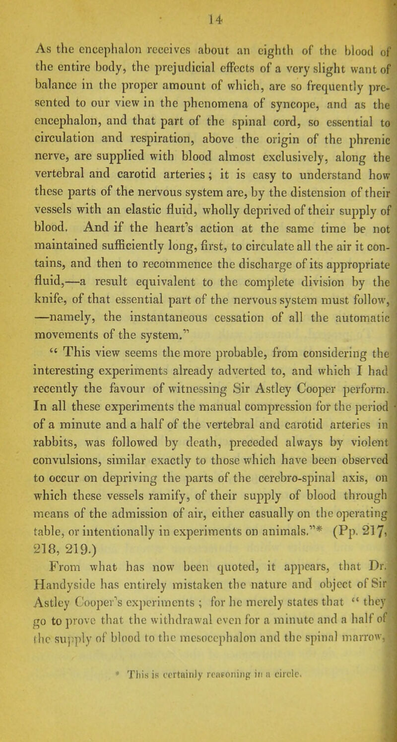 As the cncephaloii receives about an eighth of the blood ol the entire hotly, the prejudicial effects of a very slight want of balance in the proper amount of which, are so frequently pre- sented to our view in the phenomena of syncope, and as thi encephalon, and that part of the spinal cord, so essential to circulation and respiration, above the origin of the phrenic nerve, are supplied with blood almost exclusively, along the vertebral and carotid arteries; it is easy to understand how these parts of the nervous system are, by the distension of their vessels with an elastic fluid, wholly deprived of their supply of blood. And if the heart's action at the same time be not maintained sufficiently long, first, to circulate all the air it con- tains, and then to recommence the discharge of its appropriate fluid,—a result equivalent to the complete division by the knife, of that essential part of the nervous system must follow, —namely, the instantaneous cessation of all the automatic movements of the system.  This view seems the more probable, from considering the interesting experiments already adverted to, and which I had recently the favour of witnessing Sir Astley Cooper perform. In all these experiments the manual compression for the period of a minute and a half of the vertebral and carotid arteries in rabbits, was followed by death, preceded always by violent convulsions, similar exactly to those which have been observed to occur on depriving the parts of the cerebro-spinal axis, on which these vessels ramify, of their supply of blood through means of the admission of air, either casually on the operating table, or intentionally in experiments on animals.* (Pp. 217? 218, 219.) From what has now been quoted, it appears, that Dr. Handyside has entirely mistaken the nature and object of Sir Astley Coopev''s experiments ; for he merely states that  they go to prove that the withdrawal even for a minute and a half of the supply of blood to the mesocephalon and the spinal marrow, * This is oortninJy rcn?oniiip in a circle.