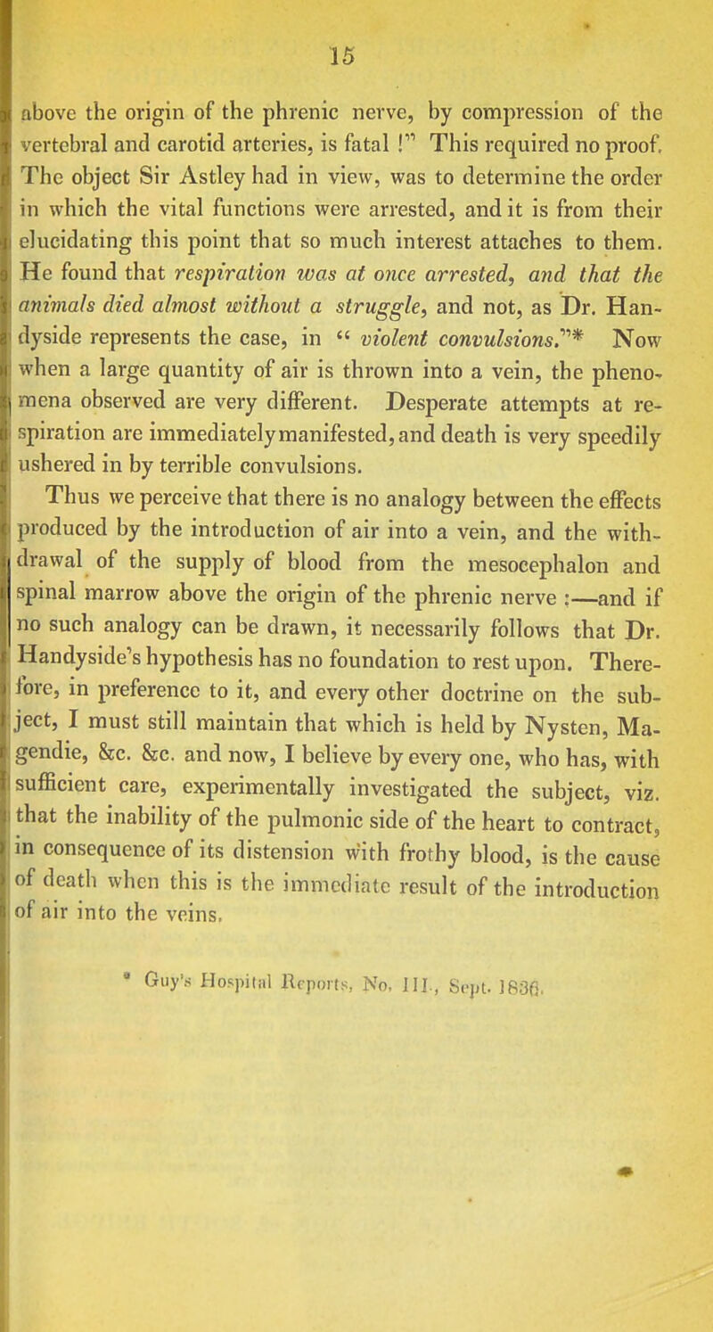 above the origin of the phrenic nerve, by compression of the vertebral and carotid arteries, is fatal ! This required no proof. The object Sir Astley had in view, was to determine the order in which the vital functions were arrested, and it is from their elucidating this point that so much interest attaches to them. He found that respiration was at once arrested, and that the animals died almost without a struggle, and not, as Dr. Han- dyside represents the case, in  violent convulsions.''''* Now when a large quantity of air is thrown into a vein, the pheno- mena observed are very different. Desperate attempts at re- spiration are immediately manifested, and death is very speedily ushered in by terrible convulsions. Thus we perceive that there is no analogy between the effects produced by the introduction of air into a vein, and the with- drawal of the supply of blood from the mesocephalon and spinal marrow above the origin of the phrenic nerve :—and if no such analogy can be drawn, it necessarily follows that Dr. Handyside's hypothesis has no foundation to rest upon. There- fore, in preference to it, and every other doctrine on the sub- ject, I must still maintain that which is held by Nysten, Ma- gendie, &c. &c. and now, I believe by every one, who has, with sufficient care, experimentally investigated the subject, viz. that the inability of the pulmonic side of the heart to contract, in consequence of its distension with frothy blood, is the cause of death when this is the immediate result of the introduction of air into the veins. * Guy's Hospitiil Reports, No, IIJ., Sept. ]83fi,