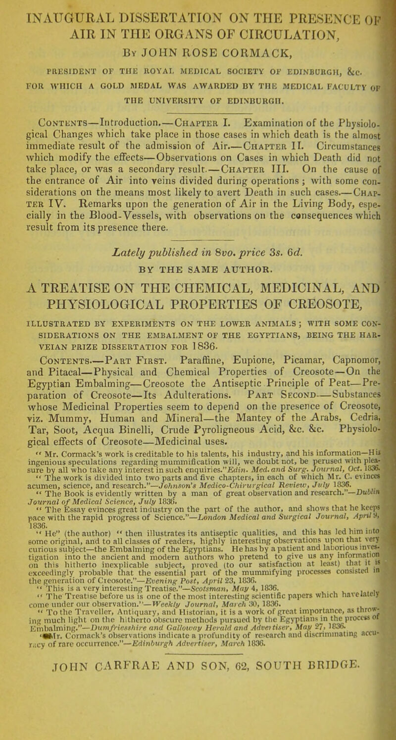 INAUGURAL DISSERTATION ON THE PRESENCE 01 AIR IN THE ORGANS OF CIRCULATION, By JOHN ROSE CORMACK, PRESIDENT OF THE ROYAI. MEDICAL SOCIETY OF EDINBUKGH, &C. FOR WHICH A GOLD MEDAL WAS AWARDED BY THE MEDICAL FACULTY ov THE UNIVERSITY OF EDINBURGH. CoNTiiNTS—Iiitioduction,—Chapter I. Examination of the Physiolo- gical Changes which take place in those cases in which death is the almost immediate result of the admission of Air.—Chapter II. Circumstances which modify the effects—Observations on Cases in which Death did not take place, or was a secondary result.—Chapter III. On the cause of the entrance of Air into veins divided during operations ; with some con- siderations on the means most likely to avert Death in such cases.—Chap- ter IV. Remarks upon the generation of Air in the Living Body, espe. cially in the Blood-Vessels, with observations on the consequences which result fromi its presence there. Lately published in 8vo. price 3s. 6d. BY THE SAME AUTHOR. A TREATISE ON THE CHEMICAL, MEDICINAL, AND PHYSIOLOGICAL PROPERTIES OF CREOSOTE, ILLUSTRATED BY EXPERIMENTS ON THE LOWER ANIMALS ; WITH SOME CON SIDERATIONS on THE EMBALMENT OF THE EGYPTIANS, BEING THE HAB VEIAN PRIZE DISSERTATION FOR 1 836- Contents—Part First. Paraffine, Eupione, Picamar, Capnomor and Pitacal—Physical and Chemical Properties of Creosote—On th Egyptian Embalming—Creosote the Antiseptic Principle of Peat—Pre paration of Creosote—Its Adulterations. Part Second—Substance whose Medicinal Properties seem to depend on the presence of Creosote, viz. Mummy, Human and Mineral—the Mantey of the Arabs, Cedria, Tar, Soot, Acqua Binelli, Crude Pyroligneous Acid, &c. &c. Physiolo- gical effects of Creosote—Medicinal uses.  Mr. Cormack's work is creditable to his talents, his industry, and his information—H ii ingenious speculations regarding mummification will, we doubt not, be perused with plea- sure by all who take any interest in such enquiries.£d!«. Med. and Surg. Journal, Oct. 1836. The work is divided into two parts and five chapters, in each of which Mr. C. evinces acumen, science, and research.—Jolmson's Medico-Chirurgical Review, July 1836.  The Book is evidently written by a man of great observation and research.—Duf'/' Journal of Medical Science, July 1836. The Essay evinces great industry on the part of the author, and shows that he keeps pace with the rapid progress of Science.—London Medical and Surgical Journal, April '.i, He (the author) then illustrates its antiseptic qualities, and this has led him into some origmal, and to all classes of readers, highly interesting observations upon that very curious subject—the Embalming of the Egyptians. He has by a patient and laborious inves- tigation into the ancient and modem authors who pretend to give us any infontiation on this hitherto inexplicable subject, proved (to our satisfaction at least) that it is exceedingly probable that the essential part of the mummifying processes consisted in the generation of Creosote.—Evening Post, April 23, 1836.  This is a very interesting Treatise.—Scotsman, May 4, 1836.  The Treatise before us is one of the most interesting scientific papers which havelatel come under our observation.—H'eefc/y Journal, March 30, 1836.  To the Traveller, Antiquary, and Historian, it is a work of great importance, as thro ing much light on the hitherto obscure methods pursued by the Egyptians jn the process Embalming.—Dumfriesshire and Galloway Herald and Adveitiser, May 27, 1836. ■M^Ir. Cormack's observations indicate a profundity of research and discriminating a racy of rare occurrence.—Edinburgh Advertiser, March 1836. JOHN CARFRAE AND SON, 62, SOUTH BRIDGE.