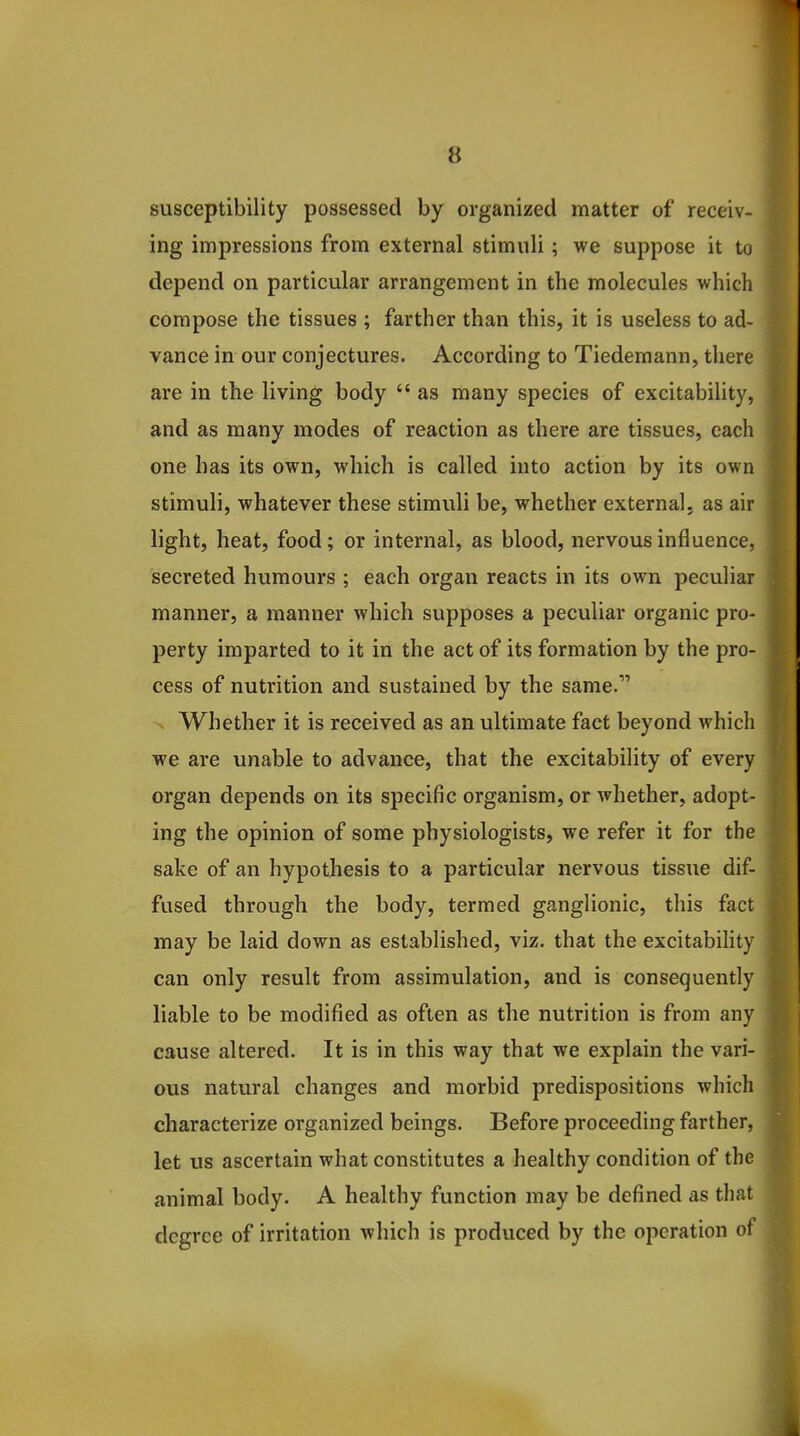 susceptibility possessed by organized matter of receiv- ing impressions from external stimuli; we suppose it to depend on particular arrangement in the molecules which compose the tissues ; farther than this, it is useless to ad- vance in our conjectures. According to Tiedemann, there are in the living body  as many species of excitability, and as many modes of reaction as there are tissues, each one has its own, which is called into action by its own stimuli, whatever these stimuli be, whether external, as air light, heat, food; or internal, as blood, nervous influence, secreted humours ; each organ reacts in its own peculiar manner, a manner which supposes a peculiar organic pro- perty imparted to it in the act of its formation by the pro- cess of nutrition and sustained by the same. Whether it is received as an ultimate fact beyond which we are unable to advance, that the excitability of every organ depends on its specific organism, or whether, adopt- ing the opinion of some physiologists, we refer it for the sake of an hypothesis to a particular nervous tissue dif- fused through the body, termed ganglionic, this fact may be laid down as established, viz. that the excitabihty can only result from assimulation, and is consequently liable to be modified as often as the nutrition is from any cause altered. It is in this way that we explain the vari- ous natural changes and morbid predispositions which characterize organized beings. Before proceeding farther, let us ascertain what constitutes a healthy condition of the animal body. A healthy function may be defined as that degree of irritation which is produced by the operation of