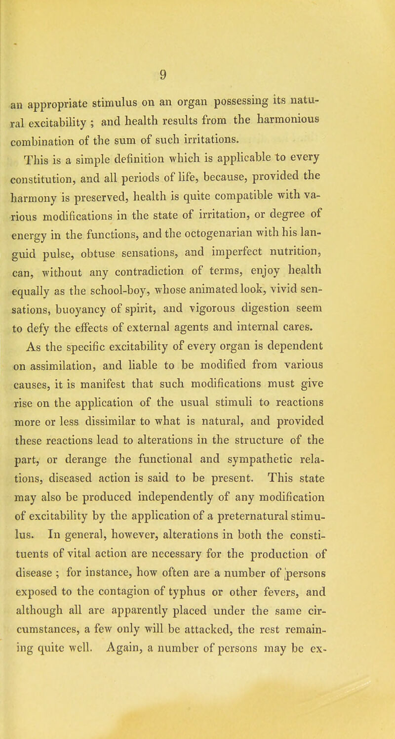 an appropriate stimulus on an organ possessing its natu- ral excitability ; and health results from the harmonious combination of the sum of such irritations. This is a simple definition which is applicable to every constitution, and all periods of life, because, provided the harmony is preserved, health is quite compatible with va- rious modifications in the state of irritation, or degree of energy in the functions, and the octogenarian with his lan- guid pulse, obtuse sensations, and imperfect nutrition, can, without any contradiction of terms, enjoy health equally as the school-boy, whose animated look, vivid sen- sations, buoyancy of spirit, and vigorous digestion seem to defy the effects of external agents and internal cares. As the specific excitability of every organ is dependent on assimilation, and hable to be modified from various causes, it is manifest that such modifications must give rise on the application of the usual stimuli to reactions more or less dissimilar to what is natural, and provided these reactions lead to alterations in the structure of the part, or derange the functional and sympathetic rela- tions, diseased action is said to be present. This state may also be produced independently of any modification of excitabiHty by the application of a preternatural stimu- lus. In general, however, alterations in both the consti- tuents of vital action are necessary for the production of disease ; for instance, how often are a number of persons exposed to the contagion of typhus or other fevers, and although all are apparently placed under the same cir- cumstances, a few only will be attacked, the rest remain- ing quite well. Again, a number of persons may be ex-