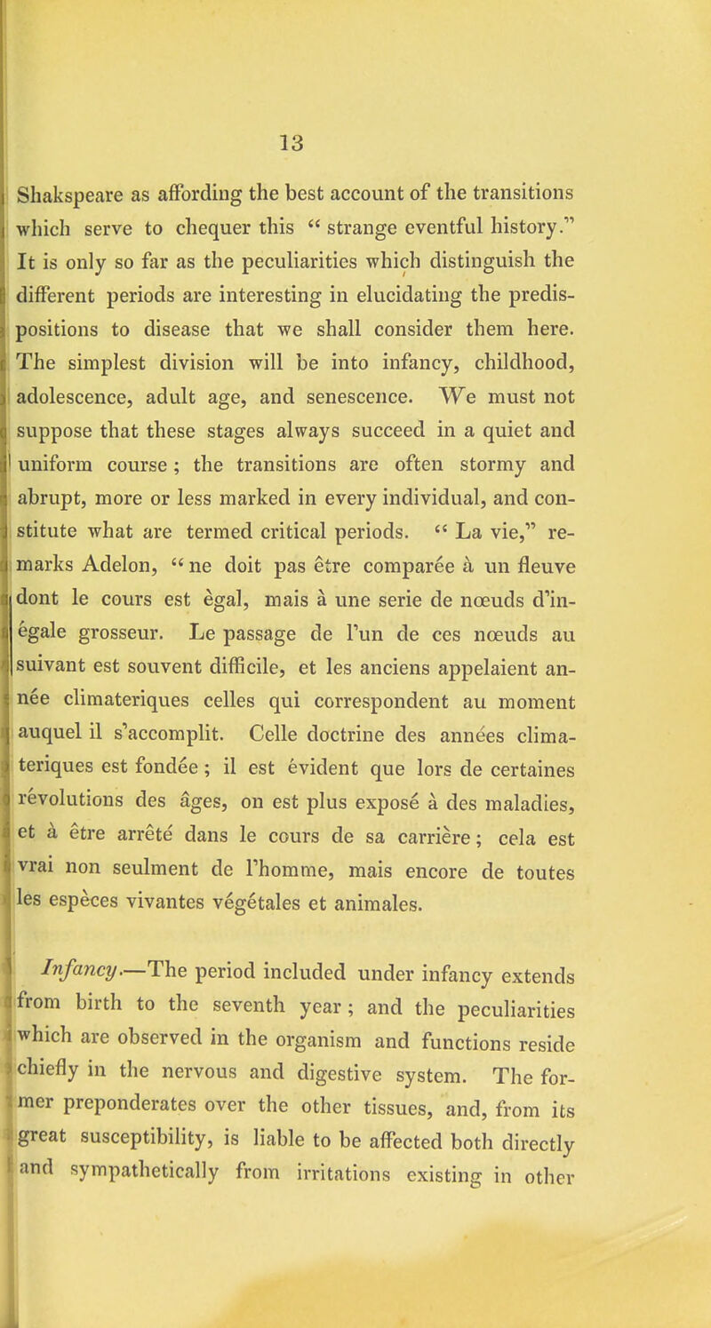 ' Shakspeare as affording the best account of the transitions which serve to chequer this  strange eventful history. It is only so far as the peculiarities which distinguish the different periods are interesting in elucidating the predis- positions to disease that we shall consider them here. The simplest division will be into infancy, childhood, I adolescence, adult age, and senescence. We must not suppose that these stages always succeed in a quiet and I uniform course; the transitions are often stormy and abrupt, more or less marked in every individual, and con- istitute what are termed critical periods.  La vie, re- marks Adelon,  ne doit pas etre comparee k un fleuve dont le cours est egal, mais a une serie de noeuds d'in- 6gale grosseur. Le passage de Tun de ces nceuds au suivant est souvent difficile, et les anciens appelaient an- »nee climateriques celles qui correspondent au moment ! auquel il s'accomplit. Celle doctrine des annees clima- I teriques est fondee; il est evident que lors de certaines ' revolutions des ages, on est plus expose a des maladies, et a etre arrete dans le cours de sa carriere; cela est vrai non seulment de Thomme, mais encore de toutes lies especes vivantes vegetales et animales. Infancy—The period included under infancy extends from birth to the seventh year; and the peculiarities which are observed in the organism and functions reside chiefly in the nervous and digestive system. The for- mer preponderates over the other tissues, and, from its '■^ great susceptibility, is liable to be affected both directly and sympathetically from irritations existing in other