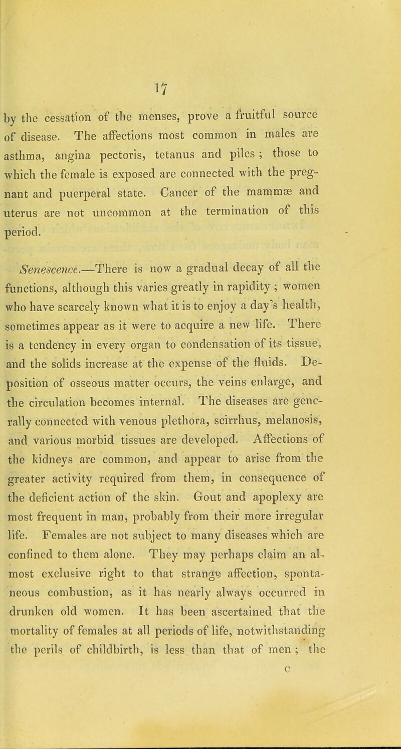 by the cessation of the menses, prove a fruitful source of disease. The affections most common in males are asthma, angina pectoris, tetanus and piles ; those to which the female is exposed are connected with the preg- nant and puerperal state. Cancer of the mammae and uterus are not uncommon at the termination of this period. Senescence.—There is now a gradual decay of all the functions, although this varies greatly in rapidity ; women who have scarcely known what it is to enjoy a day's health, sometimes appear as it were to acquire a new life. There is a tendency in every organ to condensation of its tissue, and the solids increase at the expense of the fluids. De- position of osseous matter occu.rs, the veins enlai'ge, and the circulation becomes internal. The diseases are gene- rally connected with venous plethora, scirrhus, melanosis, and various morbid tissues are developed. Affections of the kidneys are common, and appear to arise from the greater activity required from them, in consequence of the deficient action of the skin. Gout and apoplexy are most frequent in man, probably from their more irregular life. Females are not subject to many diseases which are confined to them alone. They may perhaps claim an al- most exclusive right to that strang«3 affection, sponta- neous combustion, as it has nearly always occurred in drunken old women. It has been ascertained that the mortality of females at all periods of life, notwithstanding the perils of childbirth, is less than that of men ; the c