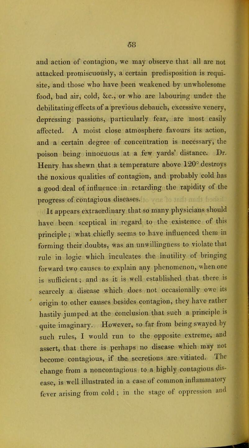 and action of contagion, we may observe that all are not attacked promiscuously, a certain predisposition is requi- site, and those who have been weakened by unwholesome food, bad air, cold, &c., or who are labouring under the debilitating effects of a previous debauch, excessive venery, depressing passions, particularly fear, are most easily affected. A moist close atmosphere favours its action, and a certain degree of concentration is necessary, the poison being innocuous at a few yards' distance. Dr. Henry has shewn that a temperature above 120° destroys the noxious qualities of contagion, and probably cold has a good deal of influence in retarding the rapidity of the progress of contagious diseases. It appears extraordinary that so many physicians should have been sceptical in regard to the existence of this principle; what chiefly seems to have influenced them in forming their doubts, was an unwillingness to violate that rule in logic which inculcates the inutility of bringing forward two causes to explain any phenomenon, when one is sufficient; and as it is well established that there is scarcely a disease which does not occasionally owe its  origin to other causes besides contagion, they have rather hastily jumped at the conclusion that such a principle is quite imaginary. However, so far from being swayed by such rules, I would run to the opposite extreme, and assert, that there is perhaps no disease which may not become contagious, if the secretions are vitiated. The change from a noncontagious to a highly contagious dis- ease, is well illustrated in a case of common inflammatory fever arising from cold; in the stage of oppression and