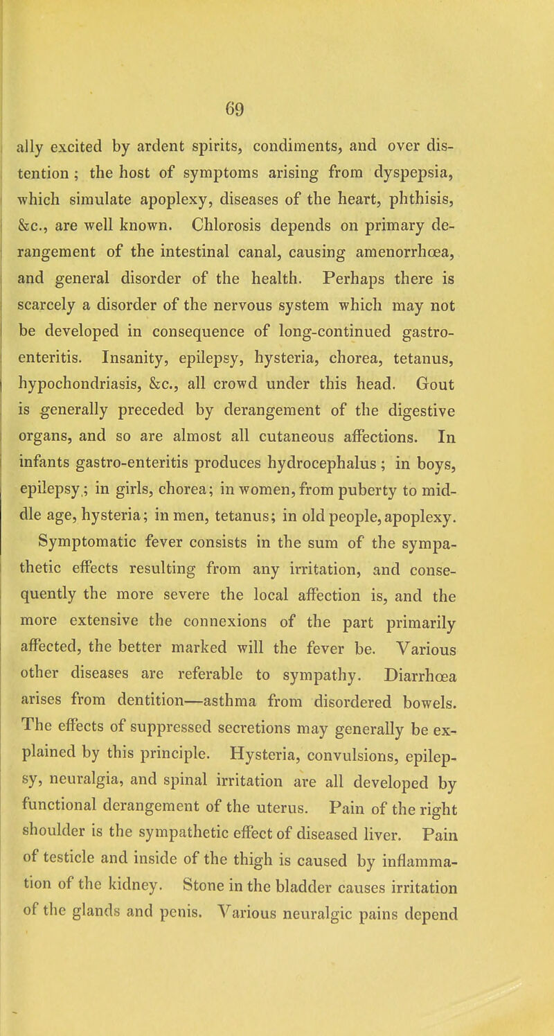 ally excited by ardent spirits, condiments, and over dis- tention ; the host of symptoms arising from dyspepsia, which simulate apoplexy, diseases of the heart, phthisis, &c., are well known. Chlorosis depends on primary de- rangement of the intestinal canal, causing amenorrhoea, and general disorder of the health. Perhaps there is scarcely a disorder of the nervous system which may not be developed in consequence of long-continued gastro- enteritis. Insanity, epilepsy, hysteria, chorea, tetanus, hypochondriasis, &c., all crowd under this head. Gout is generally preceded by derangement of the digestive organs, and so are almost all cutaneous affections. In infants gastro-enteritis produces hydrocephalus ; in boys, epilepsy,; in girls, chorea; in women, from puberty to mid- dle age, hysteria; in men, tetanus; in old people,apoplexy. Symptomatic fever consists in the sum of the sympa- thetic effects resulting from any irritation, and conse- quently the more severe the local affection is, and the more extensive the connexions of the part primarily affected, the better marked will the fever be. Various other diseases are referable to sympathy. Diarrhoea arises from dentition—asthma from disordered bowels. The effects of suppressed secretions may generally be ex- plained by this principle. Hysteria, convulsions, epilep- sy, neuralgia, and spinal irritation are all developed by functional derangement of the uterus. Pain of the right shoulder is the sympathetic effect of diseased liver. Pain of testicle and inside of the thigh is caused by inflamma- tion of the kidney. Stone in the bladder causes irritation of the glands and penis. Various neuralgic pains depend