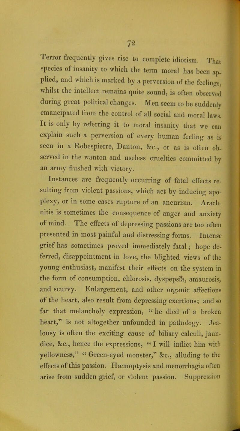 Terror frequently gives rise to complete idiotism. That species of insanity to which the term moral has been ap- plied, and which is marked by a perversion of the feelings, whilst the intellect remains quite sound, is often observed during great political changes. Men seem to be suddenly emancipated from the control of all social and moral laws. It is only by referring it to moral insanity that we can explain such a perversion of every human feeling as is seen in a Robespierre, Danton, &c., or as is often ob- served in the wanton and useless cruelties committed by an army flushed with victory. Instances are frequently occurring of fatal effects re- sulting from violent passions, which act by inducing apo- plexy, or in some cases rupture of an aneurism. Arach- nitis is sometimes the consequence of anger and anxiety of mind. The effects of depressing passions are too often presented in most painful and distressing forms. Intense grief has sometimes proved immediately fatal; hope de- ferred, disappointment in love, the blighted views of the young enthusiast, manifest their effects on the system in the form of consumption, chlorosis, dyspepsia, amaurosis, and scurvy. Enlargement, and other organic affections of the heart, also result from depressing exertions; and so far that melancholy expression,  he died of a broken heart,'' is not altogether unfounded in pathology. Jea- lousy is often the exciting cause of biliary calculi, jaun- dice. Sec, hence the expressions,  I will inflict him witli yellowness,  Green-eyed monster, &c., alluding to the effects of this passion. Haemoptysis and menorrhagia often arise from sudden grief, or violent passion. Suppression