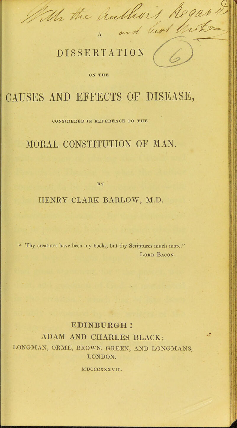 ■ / DISSERTATION f ^ ON THE CAUSES AND EFFECTS OF DISEASE, CONSIDEUED IN REFERENCE TO THE MORAL CONSTITUTION OF MAN. BY HENRY CLARK BARLOW, M.D.  Thy creatures have been my books, but thy Scriptures much more. Lord Bacon. EDINBURGH : ADAM AND CHARLES BLACK; LONGMAN, ORME, BROWN, GREEN, AND LONGMANS, LONDON. MDCCCXXXVII.
