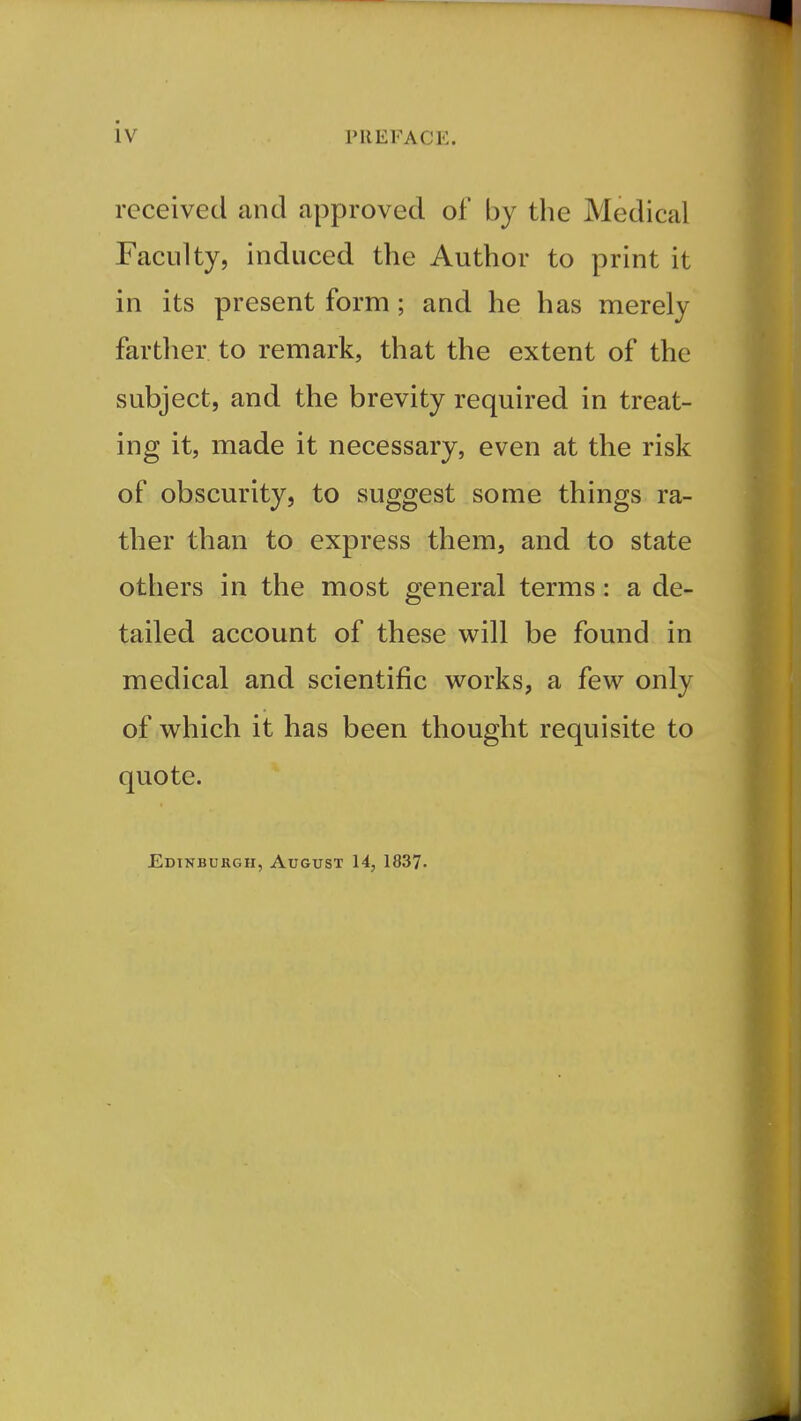 received and approved of by the Medical Faculty, induced the Author to print it in its present form; and he has merely farther to remark, that the extent of the subject, and the brevity required in treat- ing it, made it necessary, even at the risk of obscurity, to suggest some things ra- ther than to express them, and to state others in the most general terms: a de- tailed account of these will be found in medical and scientific vi^orks, a few only of which it has been thought requisite to quote. Edinburgh, August 14, 1837.