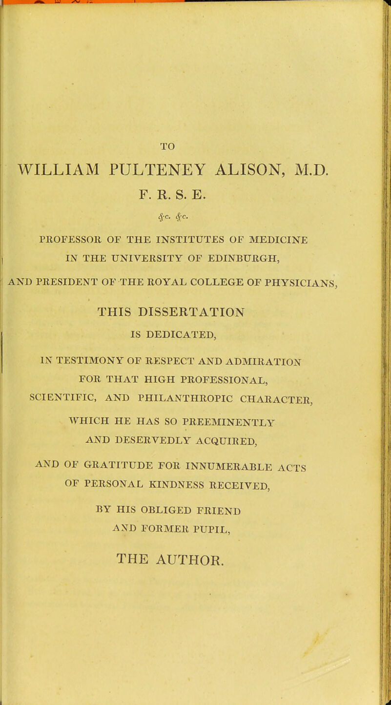 WILLIAM PULTENEY ALISON, M.D. F. R. S. E. PROFESSOR OF THE INSTITUTES OF MEDICINE IN THE UNIVERSITY OF EDINBURGH, AND PRESIDENT OF THE ROYAL COLLEGE OF PHYSICIANS, THIS DISSERTATION IS DEDICATED, IN TESTIMONY OF RESPECT AND ADMIRATION FOR THAT HIGH PROFESSIONAL, SCIENTIFIC, AND PHILANTHROPIC CHARACTER, WHICH HE HAS SO PREEMINENTLY AND DESERVEDLY ACQUIRED, AND OF GRATITUDE FOR INNUMERABLE ACTS OF PERSONAL KINDNESS RECEIVED, BY HIS OBLIGED FRIEND AND FORMER PUPIL, THE AUTHOR.