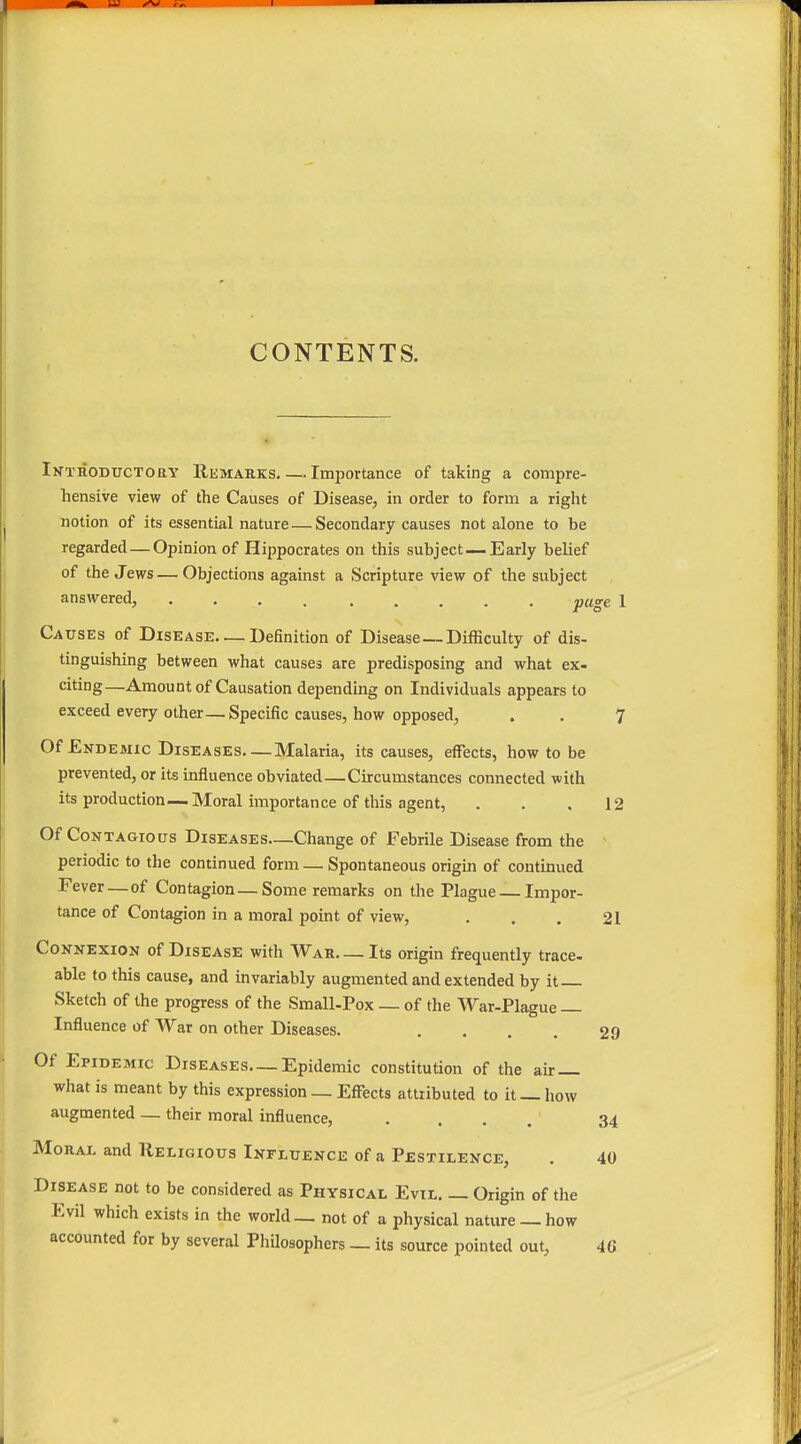 CONTENTS. Introductory Remarks Importance of taking a compre- hensive view of the Causes of Disease, in order to form a right notion of its essential nature—Secondary causes not alone to be regarded — Opinion of Hippocrates on this subject—Early belief of the Jews — Objections against a Scripture view of the subject answered, page 1 Causes of Disease. — Definition of Disease — Difficulty of dis- tinguishing between what causes are predisposing and what ex- citing—Amount of Causation depending on Individuals appears to exceed every other— Specific causes, how opposed, . . ^ Of Endemic Diseases Malaria, its causes, effects, how to be prevented, or its influence obviated—Circumstances connected with its production—Moral importance of this agent, . . .12 Of Contagious Diseases—Change of Febrile Disease from the periodic to the continued form — Spontaneous origin of continued Fever — of Contagion — Some remarks on the Plague — Impor- tance of Contagion in a moral point of view, . . . 21 Connexion of Disease with War. — Its origin frequently trace- able to this cause, and invariably augmented and extended by it Sketch of the progress of the Small-Pox — of the War-Plague — Influence of War on other Diseases. . . . . 29 Of Epidemic Diseases—Epidemic constitution of the air — what is meant by this expression _ Effects attributed to it— how augmented — their moral influence, .... 34 Moral and Religious Influence of a Pestilence, . 40 Disease not to be considered as Physical Evil. _ Origin of the Evil which exists in the world — not of a physical nature — how accounted for by several Philosophers _ its source pointed out, 4(J