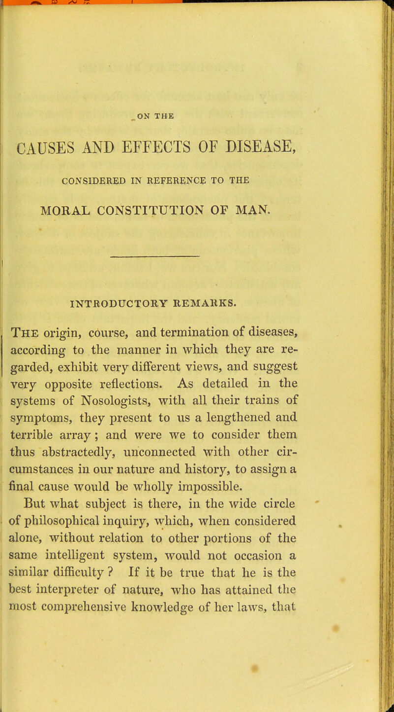 ON THE j CAUSES AND EFFECTS OF DISEASE, CONSIDERED IN REFERENCE TO THE MORAL CONSTITUTION OF MAN. INTHODUCTORY REMAKES. The origin, course, and tex'mination of diseases, according to the manner in which they are re- garded, exhibit very different views, and suggest i very opposite reflections. As detailed in the i systems of Nosologists, with all their trains of ) symptoms, they present to us a lengthened and ( terrible array; and were we to consider them thus abstractedly, unconnected with other cir- cumstances in our nature and history, to assign a final cause would be wholly impossible. But what subject is there, in the wide circle of philosophical inquiry, which, when considered alone, without relation to other portions of the same intelligent system, would not occasion a similar difficulty ? If it be true that he is the best interpreter of nature, who has attained the most comprehensive knowledge of her laws, that