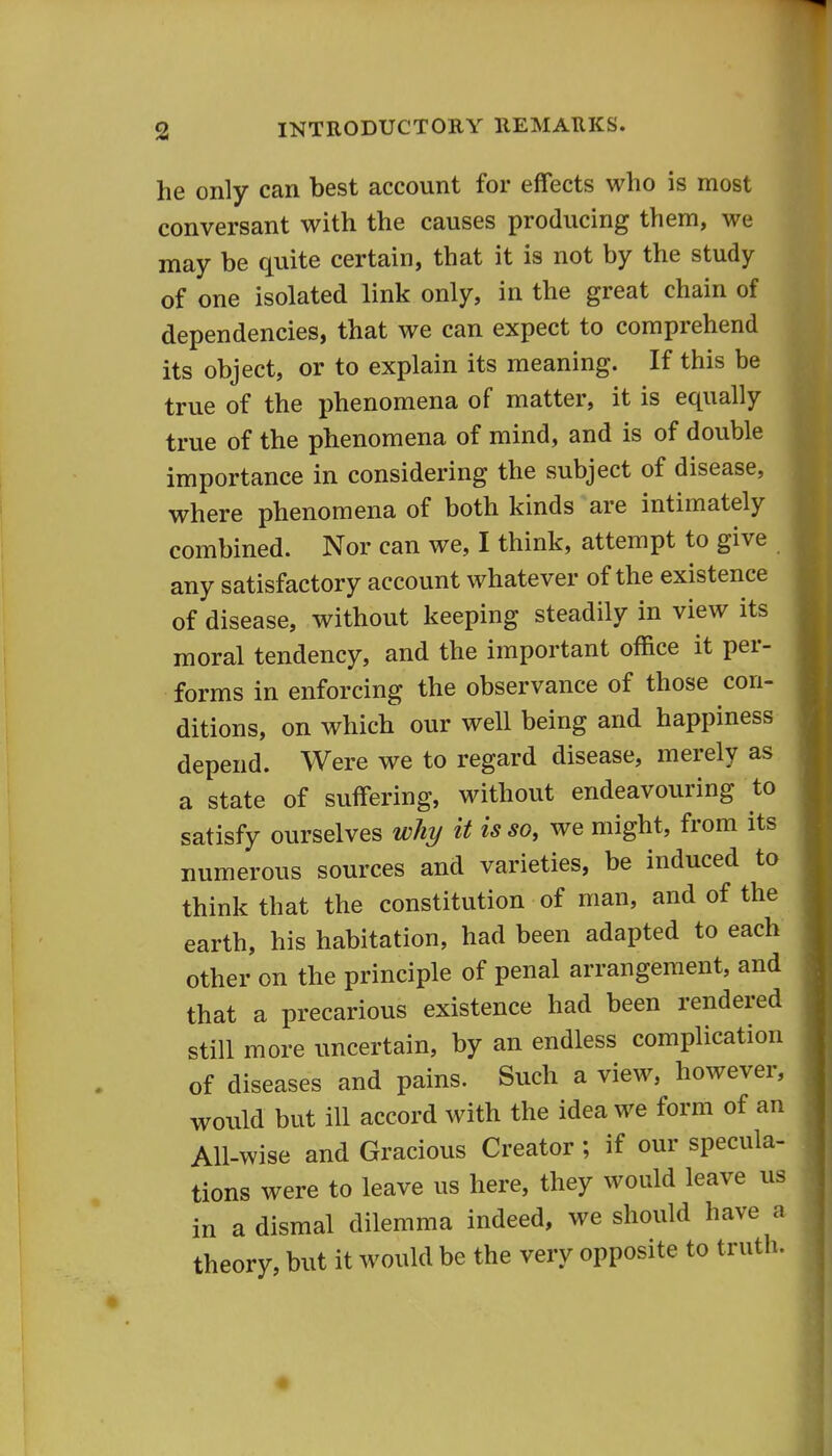 he only can best account for effects who is most conversant with the causes producing them, we may be quite certain, that it is not by the study of one isolated link only, in the great chain of dependencies, that we can expect to comprehend its object, or to explain its meaning. If this be true of the phenomena of matter, it is equally true of the phenomena of mind, and is of double importance in considering the subject of disease, where phenomena of both kinds are intimately combined. Nor can we, I think, attempt to give any satisfactory account whatever of the existence of disease, without keeping steadily in view its moral tendency, and the important office it per- forms in enforcing the observance of those con- ditions, on which our well being and happiness depend. Were we to regard disease, merely as a state of suffering, without endeavouring to satisfy ourselves why it is so, we might, from its numerous sources and varieties, be induced to think that the constitution of man, and of the earth, his habitation, had been adapted to each other on the principle of penal arrangement, and that a precarious existence had been rendered still more uncertain, by an endless complication of diseases and pains. Such a view, however, would but ill accord with the idea we form of an All-wise and Gracious Creator; if our specula- tions were to leave us here, they would leave us in a dismal dilemma indeed, we should have a theory, but it would be the very opposite to truth.