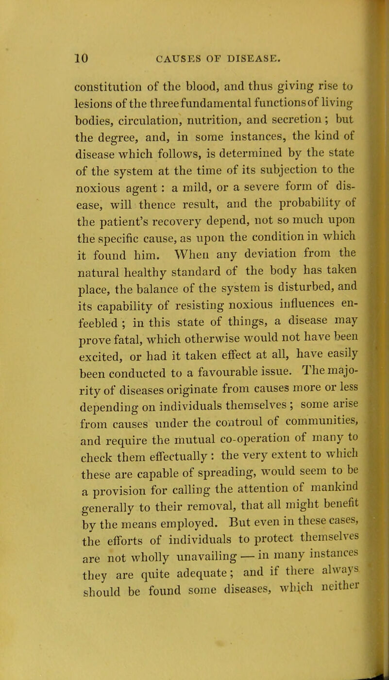 constitution of the blood, and thus giving rise to lesions of the three fundamental functions of living bodies, circulation, nutrition, and secretion; but the degree, and, in some instances, the kind of disease which follows, is determined by the state of the system at the time of its subjection to the noxious agent: a mild, or a severe form of dis- ease, will thence result, and the probability of the patient's recovery depend, not so much upon the specific cause, as upon the condition in which it found him. When any deviation from the natural healthy standard of the body has taken place, the balance of the system is disturbed, and its capability of resisting noxious influences en- feebled ; in this state of things, a disease may prove fatal, which otherwise would not have been excited, or had it taken effect at all, have easily been conducted to a favourable issue. The majo- rity of diseases originate from causes more or less depending on individuals themselves ; some arise from causes under the controul of communities, and require the mutual co-operation of many to check them effectually : the very extent to which these are capable of spreading, would seem to be a provision for calling the attention of mankind generally to their removal, that all might benefit by the means employed. But even in these cases, the efforts of individuals to protect themselves are not wholly unavailing — in many instances they are quite adequate; and if there always should be found some diseases, wh\ch neither