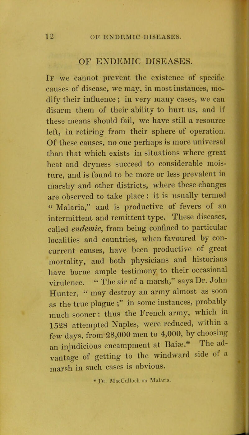 OF ENDEMIC DISEASES. If we cannot prevent the existence of specific causes of disease, we may, in most instances, mo- dify their influence ; in very many cases, we can disarm them of their ability to hurt us, and if these means should fail, we have still a resource left, in retiring from their sphere of operation. Of these causes, no one perhaps is more universal than that which exists in situations where great heat and dryness succeed to considerable mois- ture, and is found to be more or less prevalent in marshy and other districts, where these changes are observed to take place: it is usually termed  Malaria, and is productive of fevers of an intermittent and remittent type. These diseases, called endemic, from being confined to particular localities and countries, when favoured by con- current causes, have been productive of great mortality, and both physicians and historians have borne ample testimony to their occasional virulence.  The air of a marsh, says Dr. John Hvmter,  may destroy an army almost as soon as the true plague ; in some instances, probably much sooner: thus the French army, which in 1528 attempted Naples, were reduced, within a few days, from 28,000 men to 4,000, by choosing an injudicious encampment at Baise.* The ad- vantage of getting to the windward side of a marsh in such cases is obvious. • Dr. IMacCuUoch on Malaria.