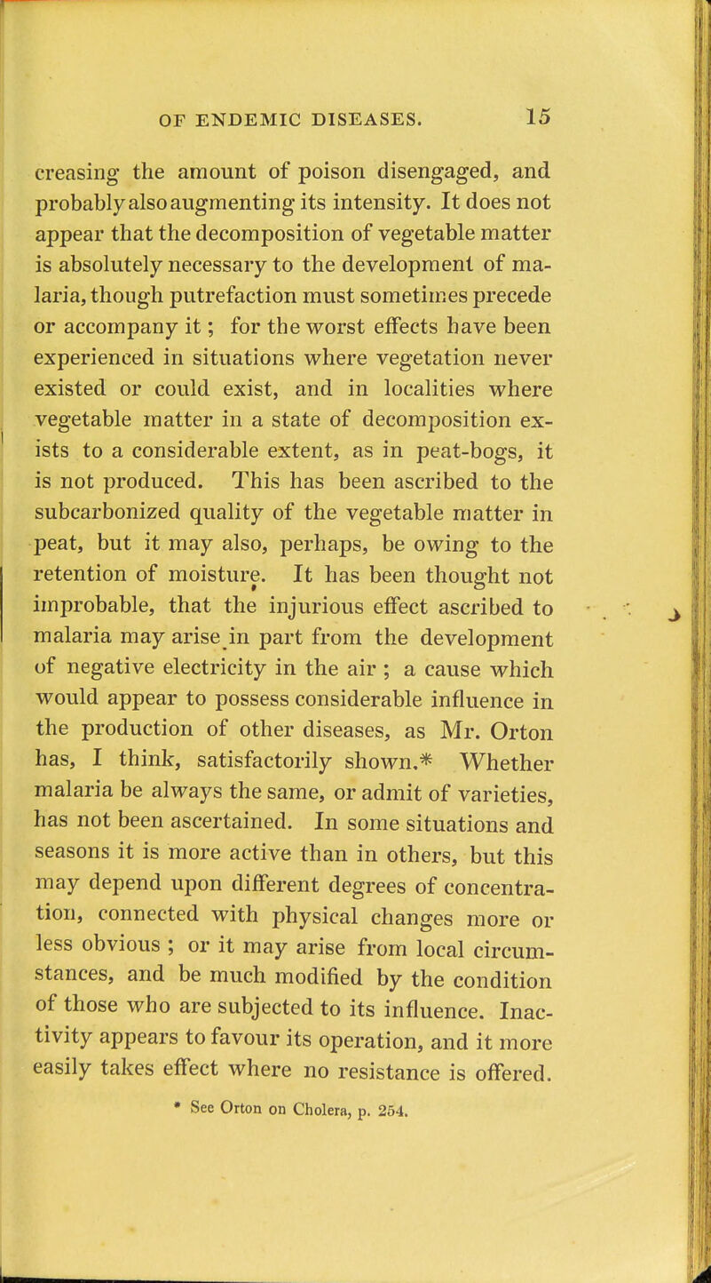 creasing the amount of poison disengaged, and probably also augmenting its intensity. It does not appear that the decomposition of vegetable matter is absolutely necessary to the development of ma- laria, though putrefaction must sometimes precede or accompany it; for the vrorst effects have been experienced in situations where vegetation never existed or could exist, and in localities where vegetable matter in a state of decomposition ex- ists to a considerable extent, as in peat-bogs, it is not produced. This has been ascribed to the subcarbonized quality of the vegetable matter in peat, but it may also, perhaps, be owing to the retention of moisture. It has been thought not improbable, that the injurious effect ascribed to malaria may arise in part from the development of negative electricity in the air ; a cause which would appear to possess considerable influence in the production of other diseases, as Mr. Orton has, I think, satisfactorily shown,* Whether malaria be always the same, or admit of varieties, has not been ascertained. In some situations and seasons it is more active than in others, but this may depend upon different degrees of concentra- tion, connected with physical changes more or less obvious ; or it may arise from local circum- stances, and be much modified by the condition of those who are subjected to its influence. Inac- tivity appears to favour its operation, and it more easily takes effect where no resistance is offered. • See Orton on Cholera, p. 254.