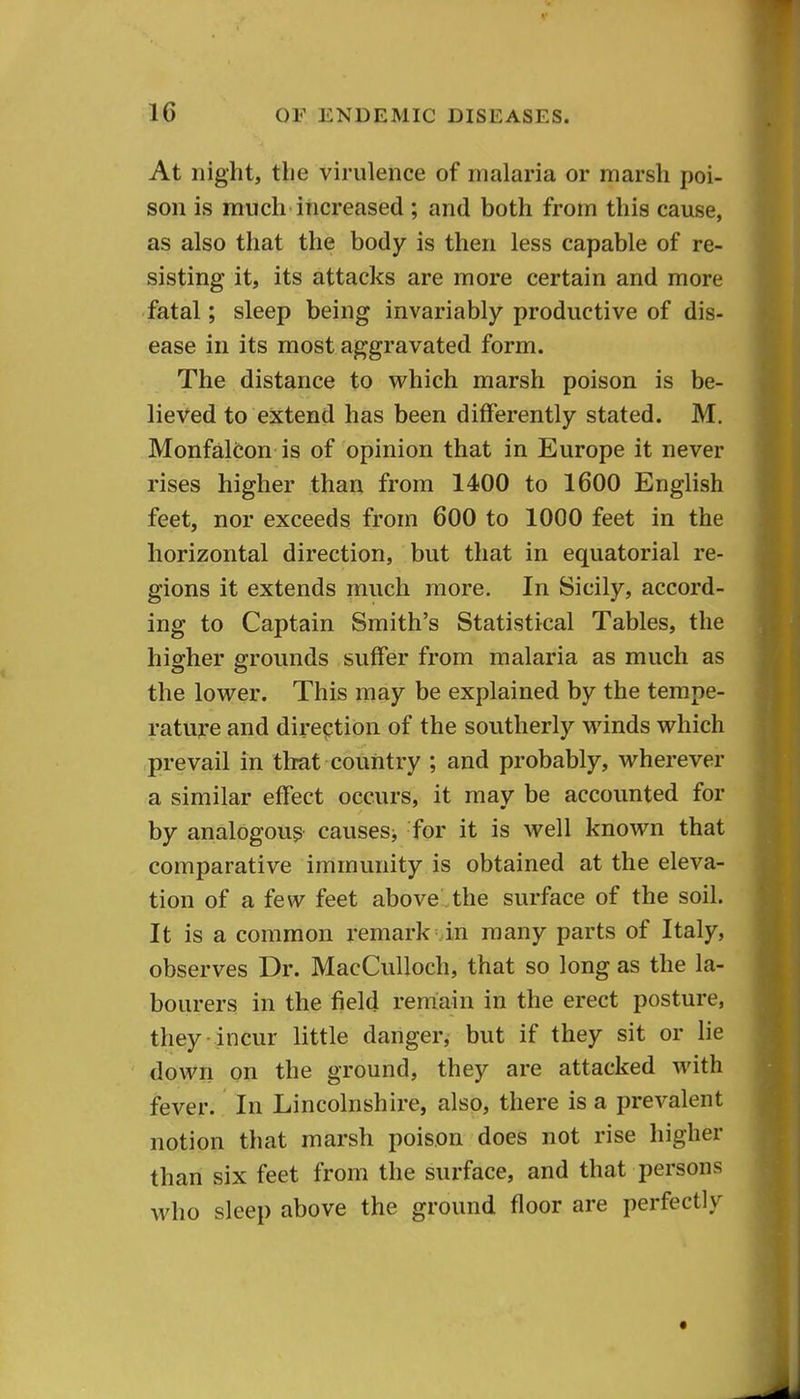 At night, the virulence of malaria or marsh poi- son is much increased ; and both from this cause, as also that the body is then less capable of re- sisting it, its attacks are more certain and more fatal; sleep being invariably productive of dis- ease in its most aggravated form. The distance to which marsh poison is be- lieved to extend has been differently stated. M. Monfalcon is of opinion that in Europe it never rises higher than from 1400 to 1600 English feet, nor exceeds from 600 to 1000 feet in the horizontal direction, but that in equatorial re- gions it extends much more. In Sicily, accord- ing to Captain Smith's Statistical Tables, the higher grounds suffer from malaria as much as the lower. This may be explained by the tempe- rature and dii-ecjtion of the southerly winds which prevail in that country ; and probably, wherever a similar effect occurs, it may be accounted for by analogous causes^ for it is well known that comparative immunity is obtained at the eleva- tion of a few feet above the surface of the soil. It is a common remark ..in many parts of Italy, observes Dr. MacCuUoch, that so long as the la- bourers in the field reniain in the erect posture, they incur little danger, but if they sit or lie down on the ground, they are attacked with fever. In Lincolnshire, also, there is a prevalent notion that marsh poison does not rise higher than six feet from the surface, and that persons who sleep above the ground floor are perfectly