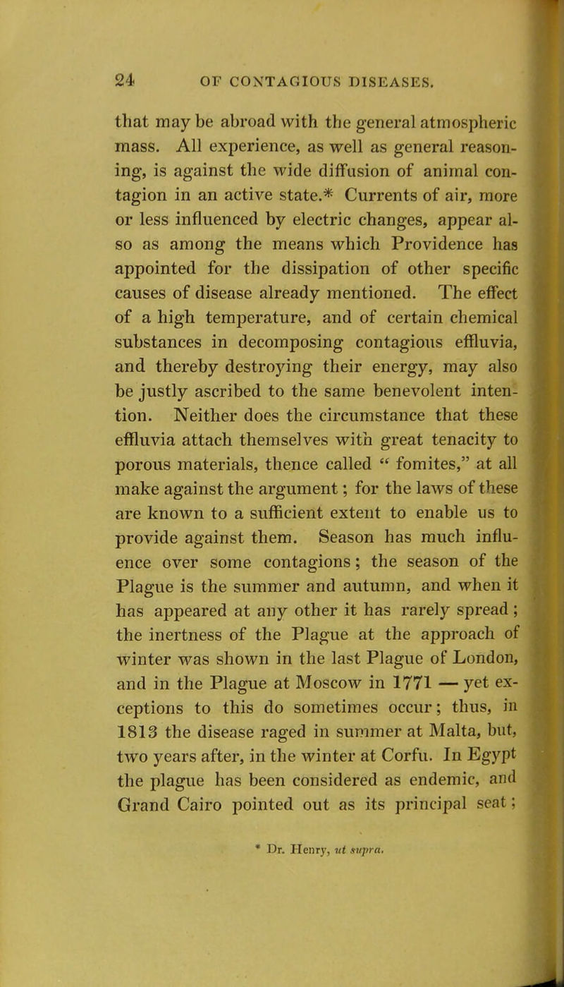 that may be abroad with the general atmospheric mass. All experience, as well as general reason- ing, is against the wide diffusion of animal con- tagion in an active state.* Currents of air, more or less influenced by electric changes, appear al- so as among the means which Providence has appointed for the dissipation of other specific causes of disease already mentioned. The effect of a high temperature, and of certain chemical substances in decomposing contagious effluvia, and thereby destroying their energy, may also be justly ascribed to the same benevolent inten- tion. Neither does the circumstance that these effluvia attach themselves with great tenacity to porous materials, thence called  fomites, at all make against the argument; for the laws of these are known to a sufficient extent to enable us to provide against them. Season has much influ- ence over some contagions; the season of the Plague is the summer and autumn, and when it has appeared at any other it has rarely spread; the inertness of the Plague at the approach of winter was shown in the last Plague of London, and in the Plague at Moscow in 1771 — yet ex- ceptions to this do sometimes occur; thus, in 1813 the disease raged in summer at Malta, but, two years after, in the winter at Corfu. In Egypt the plague has been considered as endemic, and Grand Cairo pointed out as its principal seat; • Dr. Henry, ut supra.