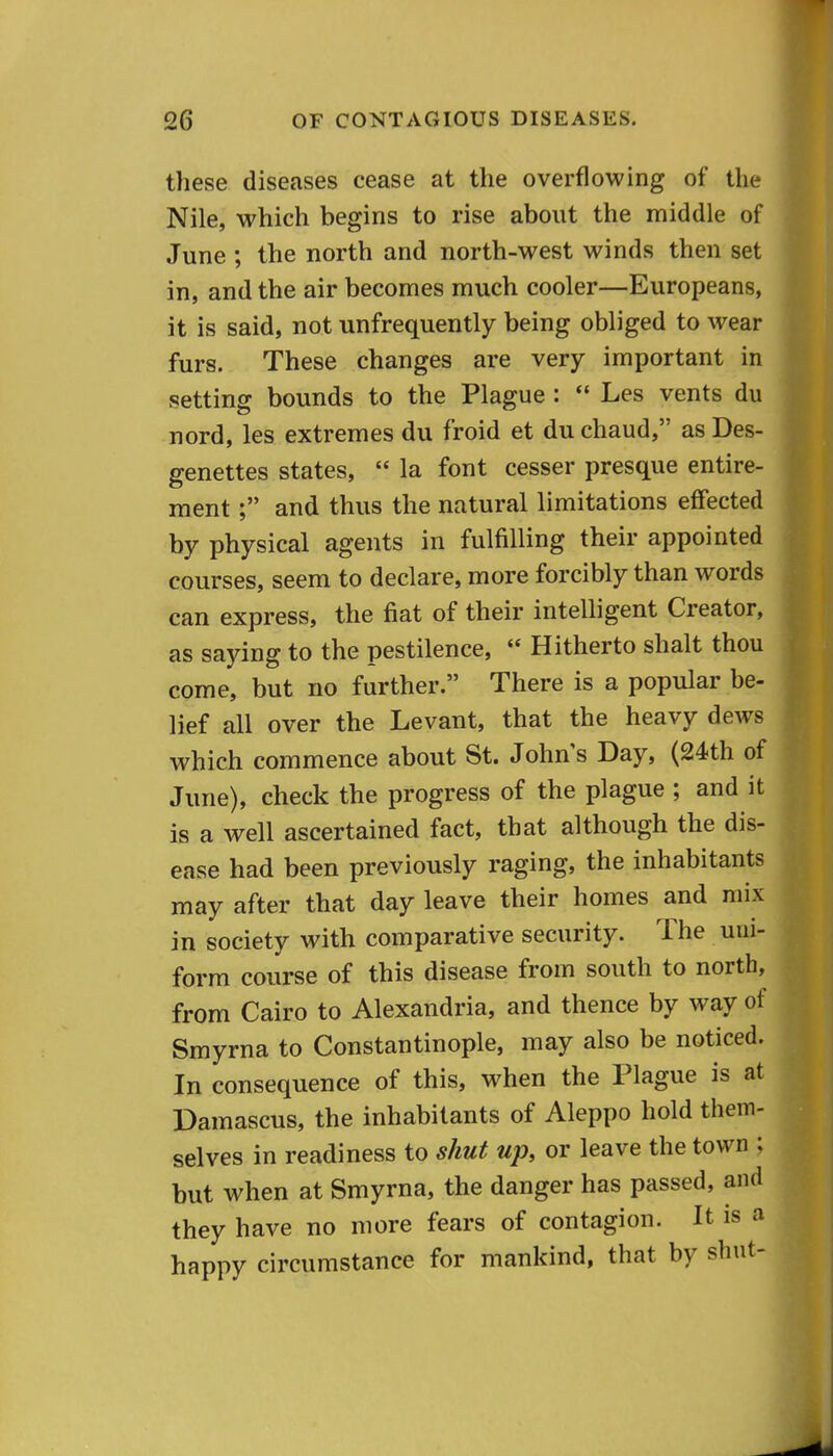 these diseases cease at the overflowing of the Nile, which begins to rise about the middle of June ; the north and north-west winds then set in, and the air becomes much cooler—Europeans, it is said, not unfrequently being obliged to wear furs. These changes are very important in setting bounds to the Plague :  Les vents du nord, les extremes du froid et duchaud, asDes- genettes states,  la font cesser presque entire- raentand thus the natural limitations effected by physical agents in fulfilling their appointed courses, seem to declare, more forcibly than words can express, the fiat of their intelligent Creator, as saying to the pestilence,  Hitherto shalt thou come, but no further. There is a popular be- lief all over the Levant, that the heavy dews which commence about St. John s Day, (24th of June), check the progress of the plague ; and it is a well ascertained fact, that although the dis- ease had been previously raging, the inhabitants may after that day leave their homes and mix in society with comparative security. The uni- form course of this disease from south to north, from Cairo to Alexandria, and thence by way of Smyrna to Constantinople, may also be noticed. In consequence of this, when the Plague is at Damascus, the inhabitants of Aleppo hold them- selves in readiness to shut up, or leave the town ; but when at Smyrna, the danger has passed, and they have no more fears of contagion. It is a happy circumstance for mankind, that by shut-