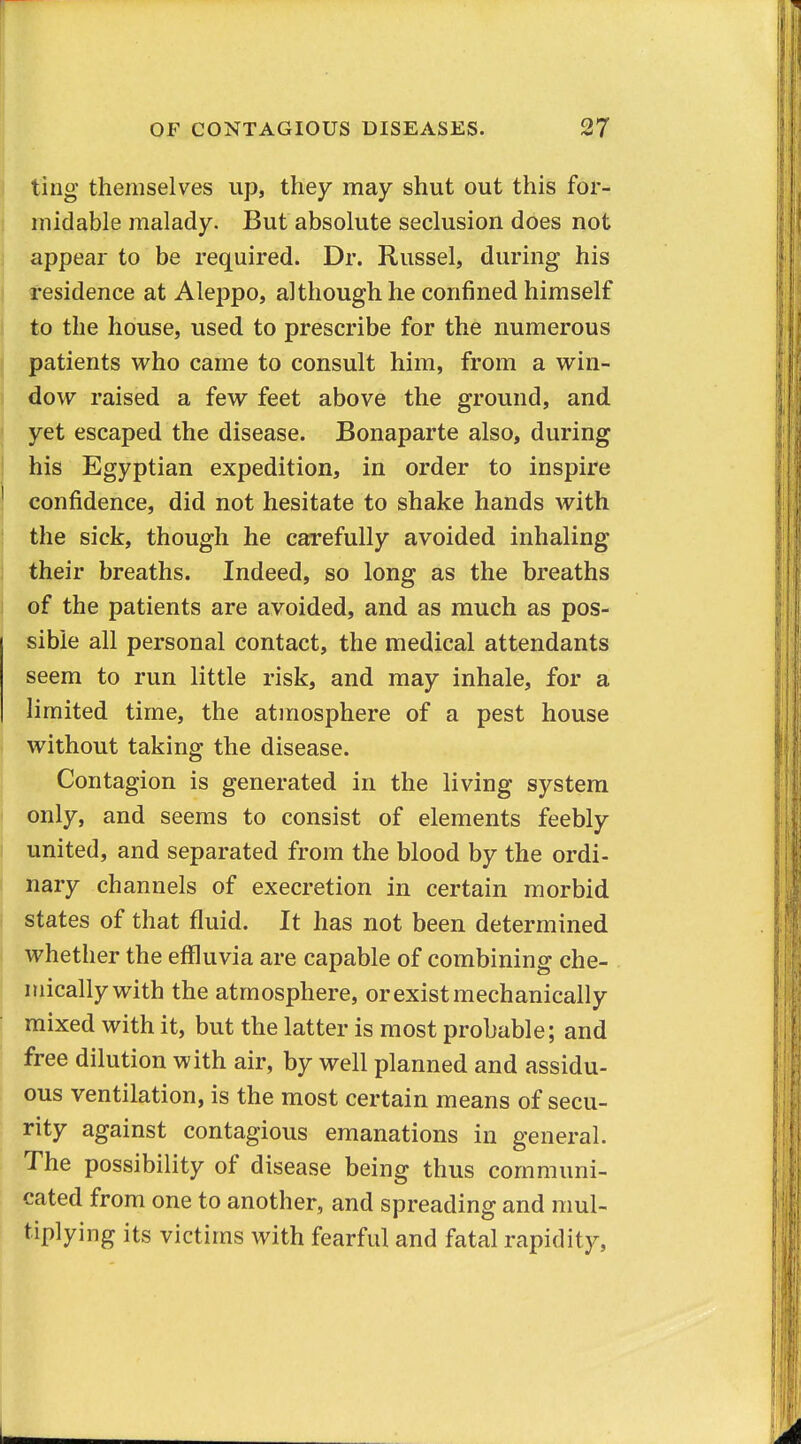 ting themselves up, they may shut out this for- midable malady. But absolute seclusion does not appear to be required. Dr. Russel, during his residence at Aleppo, although he confined himself to the house, used to prescribe for the numerous j patients who came to consult him, from a win- dow raised a few feet above the ground, and. yet escaped the disease. Bonaparte also, during I his Egyptian expedition, in order to inspire confidence, did not hesitate to shake hands with the sick, though he carefully avoided inhaling their breaths. Indeed, so long as the breaths of the patients are avoided, and as much as pos- sible all personal contact, the medical attendants seem to run little risk, and may inhale, for a limited time, the atmosphere of a pest house without taking the disease. Contagion is generated in the living system I only, and seems to consist of elements feebly united, and separated from the blood by the ordi- I nary channels of execretion in certain morbid states of that fluid. It has not been determined I whether the effluvia are capable of combining che- mically with the atmosphere, or exist mechanically mixed with it, but the latter is most probable; and free dilution with air, by well planned and assidu- ous ventilation, is the most certain means of secu- rity against contagious emanations in general. The possibility of disease being thus communi- cated from one to another, and spreading and mul- tiplying its victims with fearful and fatal rapidity,