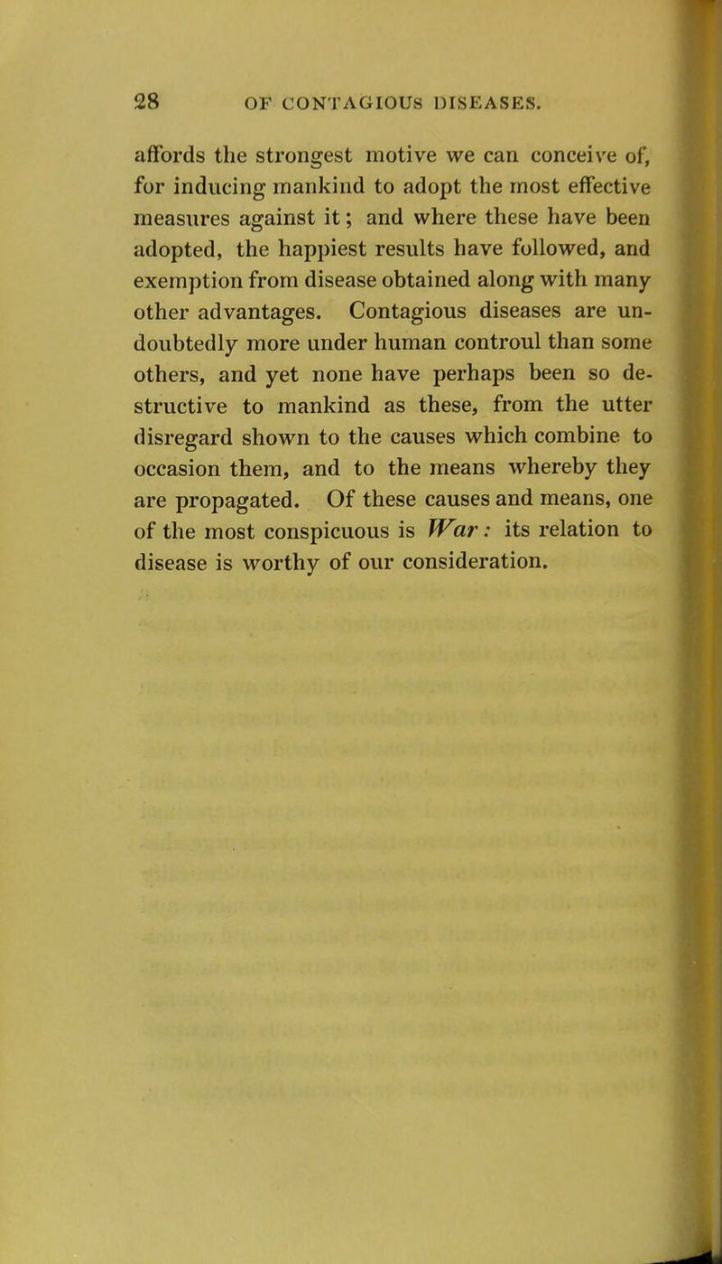 affords the strongest motive we can conceive of, for inducing mankind to adopt the most effective measures against it; and where these have been adopted, the happiest results have followed, and exemption from disease obtained along with many- other advantages. Contagious diseases are un- doubtedly more under human controul than some others, and yet none have perhaps been so de- structive to mankind as these, from the utter disregard shown to the causes which combine to occasion them, and to the means whereby they are propagated. Of these causes and means, one of the most conspicuous is ff^ar: its relation to disease is worthy of our consideration.