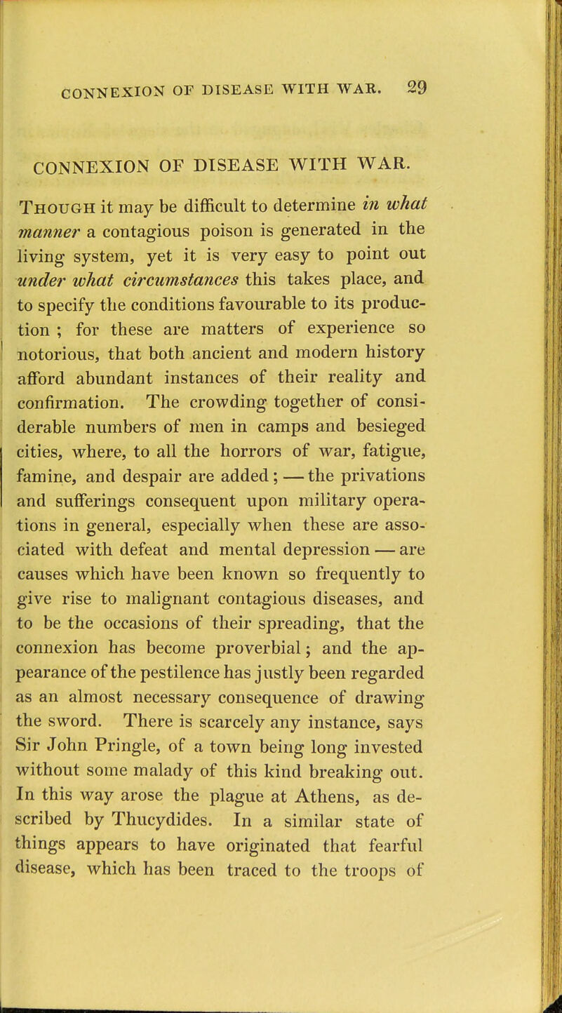 CONNEXION OF DISEASE WITH WAR. 29 CONNEXION OF DISEASE WITH WAR. Though it may be difficult to determine iri what manner a contagious poison is generated in the living system, yet it is very easy to point out under what circumstances this takes place, and to specify the conditions favourable to its produc- tion ; for these are matters of experience so notorious, that both ancient and modern history afford abundant instances of their reality and confirmation. The crowding together of consi- derable numbers of men in camps and besieged cities, where, to all the horrors of war, fatigue, famine, and despair are added;—the privations and sufferings consequent upon military opera- I tions in general, especially when these are asso- ciated with defeat and mental depression — are causes which have been known so frequently to give rise to malignant contagious diseases, and ^ to be the occasions of their spreading, that the connexion has become proverbial; and the ap- pearance of the pestilence has justly been regarded j as an almost necessary consequence of drawing the sword. There is scarcely any instance, says Sir John Pringle, of a town being long invested without some malady of this kind breaking out. In this way arose the plague at Athens, as de- scribed by Thucydides. In a similar state of things appears to have originated that fearful disease, which has been traced to the troops of