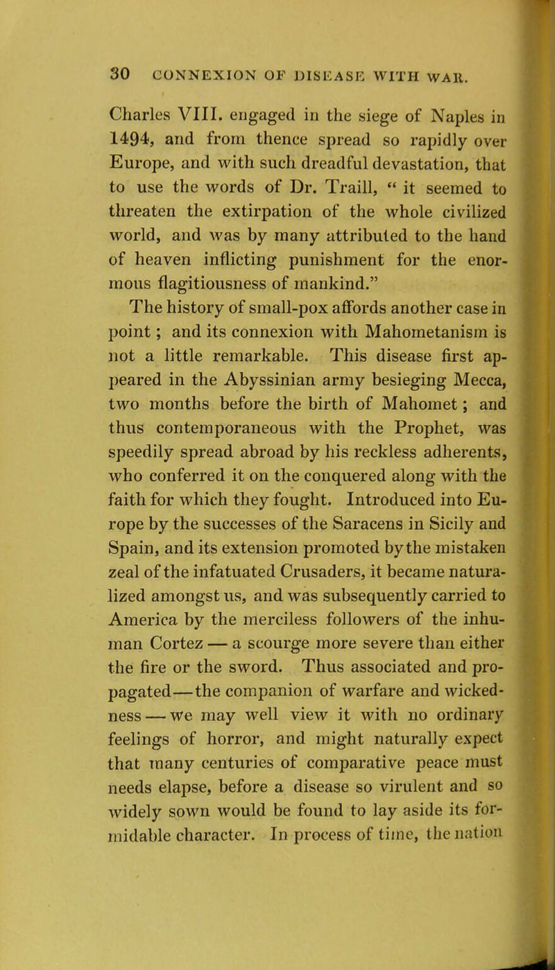 Charles VIII. engaged in the siege of Naples in 1494, and from thence spread so rapidly over Europe, and with such dreadful devastation, that to use the words of Dr. Traill,  it seemed to threaten the extirpation of the whole civilized world, and was by many attributed to the hand of heaven inflicting punishment for the enor- mous flagitiousness of mankind. The history of small-pox affords another case in point; and its connexion with Mahometanism is not a little remarkable. This disease first ap- peared in the Abyssinian army besieging Mecca, two months before the birth of Mahomet; and thus contemporaneous with the Prophet, was speedily spread abroad by his reckless adherents, who conferred it on the conquered along with the faith for which they fought. Introduced into Eu- rope by the successes of the Saracens in Sicily and Spain, and its extension promoted by the mistaken zeal of the infatuated Crusaders, it became natura- lized amongst us, and was subsequently carried to America by the merciless followers of the inhu- man Cortez — a scourge more severe than either the fire or the sword. Thus associated and pro- pagated—the companion of warfare and wicked- ness— we may well view it with no ordinary feelings of horror, and might naturally expect that many centuries of comparative peace must needs elapse, before a disease so virulent and so widely sown would be found to lay aside its for- midable character. In process of time, the nation