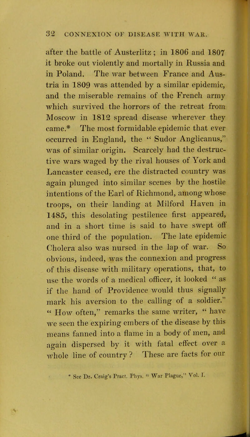 after the battle of Austerlitz; in 1806 and 1807 it broke out violently and mortally in Russia and in Poland. The war between France and Aus- tria in 1809 was attended by a similar epidemic, and the miserable remains of the French army which survived the horrors of the retreat from Moscow in 1812 spread disease wherever they came.* The most formidable epidemic that ever occurred in England, the '* Sudor Anghcanus, was of similar origin. Scarcely had the destruc- tive wars waged by the rival houses of York and Lancaster ceased, ere the distracted country was again plunged into similar scenes by the hostile intentions of the Earl of Richmond, among whose troops, on their landing at Milford Haven in 1485, this desolating pestilence first appeared, and in a short time is said to have swept off one third of the population. The late epidemic Cholera also was nursed in the lap of war. So obvious, indeed, was the connexion and progress of this disease with military operations, that, to use the words of a medical officer, it looked  as if the hand of Providence would thus signally mark his aversion to the calling of a soldier.  How often, remarks the same writer,  have we seen the expiring embers of the disease by this means fanned into a flame in a body of men, and again dispersed by it with fatal effect over a whole line of country ? These are facts for our • See Dr. Craig's Pract. Phys. « War Plague, Vol. I.