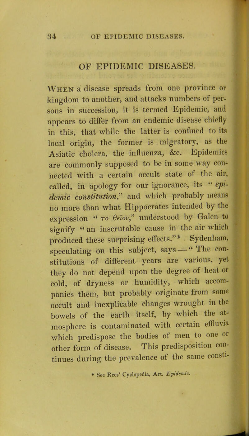 OF EPIDEMIC DISEASES. When a disease spreads from one province or kingdom to another, and attacks numbers of per- sons in succession, it is termed Epidemic, and appears to differ from an endemic disease chiefly in this, that while the latter is confined to its local origin, the former is migratory, as the Asiatic cholera, the influenza, &c. Epidemics are commonly supposed to be in some way con- nected with a certain occult state of the air, called, in apology for our ignorance, its  epi- demic constitution and which probably means no more than what Hippocrates intended by the expression *' to Oeiov, understood by Galen to signify  an inscrutable cause in the air which produced these surprising effects.* Sydenham, speculating on this subject, says — The con- stitutions of different years are various, yet they do not depend upon the degree of heat or cold, of dryness or humidity, which accom- panies them, but probably originate from some occult and inexplicable changes wrought in the bowels of the earth itself, by which the at- mosphere is contaminated with certain effluvia which predispose the bodies of men to one or other form of disease. This predisposition con- tinues during the prevalence of the same consti- • See Rees' Cyclopedia, Art. Epidemic.