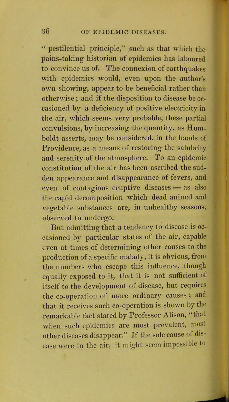  pestilential principle, such as that which the pains-taking historian of epidemics has laboured to convince us of. The connexion of earthquakes with epidemics would, even upon the author's own showing, appear to be beneficial rather than otherwise ; and if the disposition to disease be oc- casioned by a deficiency of positive electricity in the air, which seems very probable, these partial convulsions, by increasing the quantity, as Hum- boldt asserts, may be considered, in the hands of Providence, as a means of restoring the salubrity and serenity of the atmosphere. To an epidemic constitution of the air has been ascribed the sud- den appearance and disappearance of fevers, and even of contagious eruptive diseases — as also the rapid decomposition which dead animal and vegetable substances are, in unhealthy seasons, observed to undergo. But admitting that a tendency to disease is oc- casioned by particular states of the air, capable even at times of determining other causes to the production of a specific malady, it is obvious, from the numbers who escape this influence, though equally exposed to it, that it is not sufficient of itself to the development of disease, but requires the co-operation of more ordinary causes ; and that it receives such co-operation is shown by the remarkable fact stated by Professor Alison, that when such epidemics are most prevalent, most other diseases disappear. If the sole cause of dis- ease were in the air, it might seem impossible to