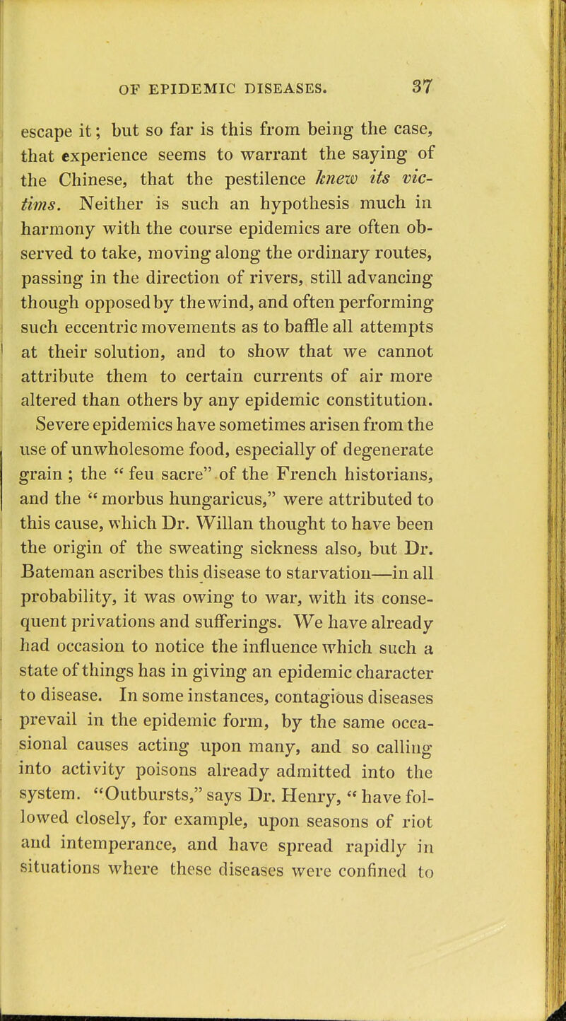 I escape it; but so far is this from being the case, that experience seems to warrant the saying of the Chinese, that the pestilence knew its vic- tims. Neither is such an hypothesis much in harmony with the course epidemics are often ob- I served to take, moving along the ordinary routes, passing in the direction of rivers, still advancing ^ though opposed by the wind, and often performing such eccentric movements as to baffle all attempts at their solution, and to show that we cannot attribute them to certain currents of air more ' altered than others by any epidemic constitution. Severe epidemics have sometimes arisen from the use of unwholesome food, especially of degenerate grain ; the  feu sacre of the French historians, and the  morbus hungaricus, were attributed to this cause, which Dr. Willan thought to have been the origin of the sweating sickness also, but Dr. I Bateraan ascribes this disease to starvation—in all probability, it was owing to war, with its conse- quent privations and sufferings. We have already had occasion to notice the influence which such a state of things has in giving an epidemic character to disease. In some instances, contagious diseases I prevail in the epidemic form, by the same occa- sional causes acting upon many, and so calling I into activity poisons already admitted into the system. Outbursts, says Dr. Henry,  have fol- lowed closely, for example, upon seasons of riot and intemperance, and have spread rapidly in situations where these diseases were confined to