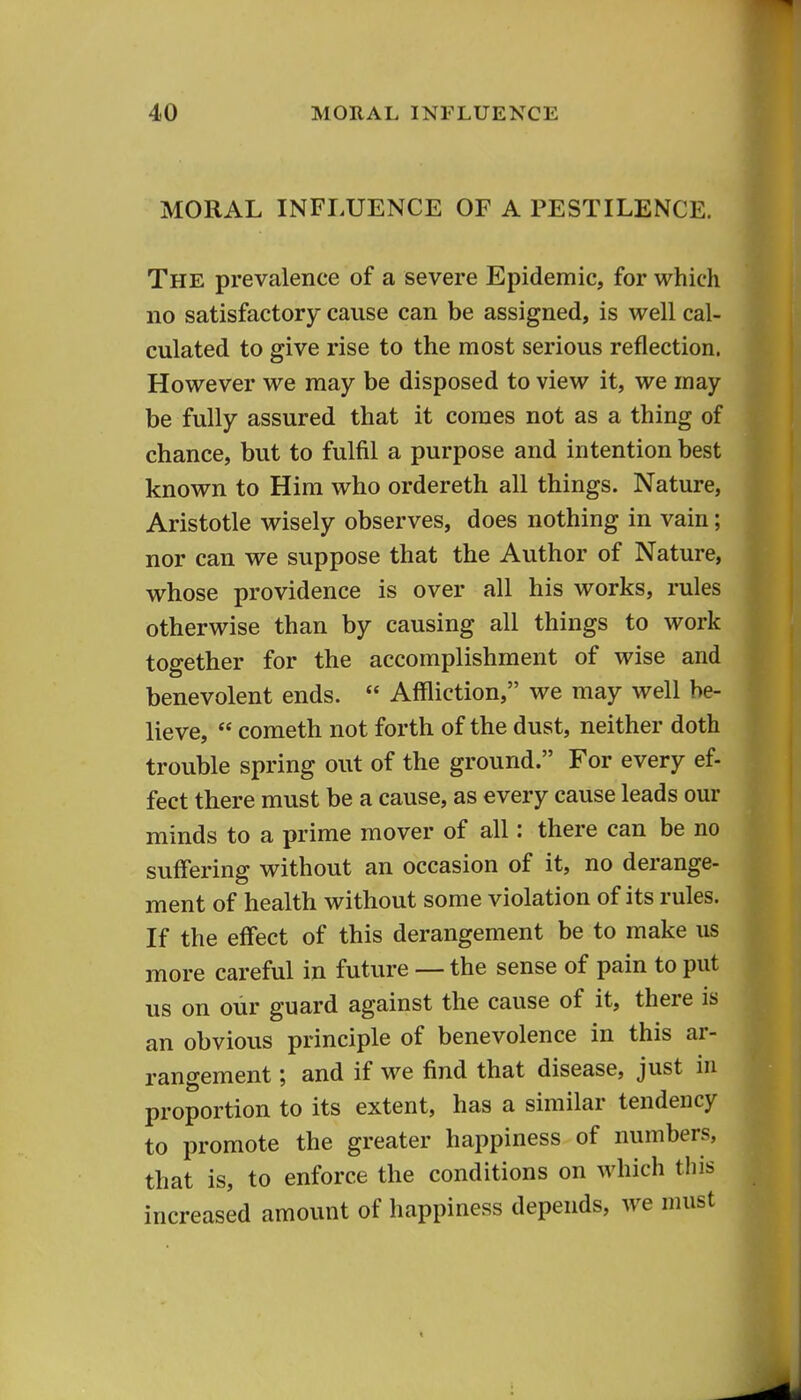 MORAL INFLUENCE OF A PESTILENCE. The prevalence of a severe Epidemic, for which no satisfactory cause can be assigned, is well cal- culated to give rise to the most serious reflection. However we may be disposed to view it, we may be fully assured that it comes not as a thing of chance, but to fulfil a purpose and intention best known to Him who ordereth all things. Nature, Aristotle wisely observes, does nothing in vain; nor can we suppose that the Author of Nature, whose providence is over all his works, rules otherwise than by causing all things to work together for the accomplishment of wise and benevolent ends.  Affliction, we may well be- lieve,  Cometh not forth of the dust, neither doth trouble spring out of the ground. For every ef- feet there must be a cause, as every cause leads our minds to a prime mover of all: there can be no suffering without an occasion of it, no derange- ment of health without some violation of its rules. If the effect of this derangement be to make us more careful in future — the sense of pain to put us on our guard against the cause of it, there is an obvious principle of benevolence in this ar- rangement ; and if we find that disease, just in proportion to its extent, has a similar tendency to promote the greater happiness of numbers, that is, to enforce the conditions on which tliis increased amount of happiness depends, we must