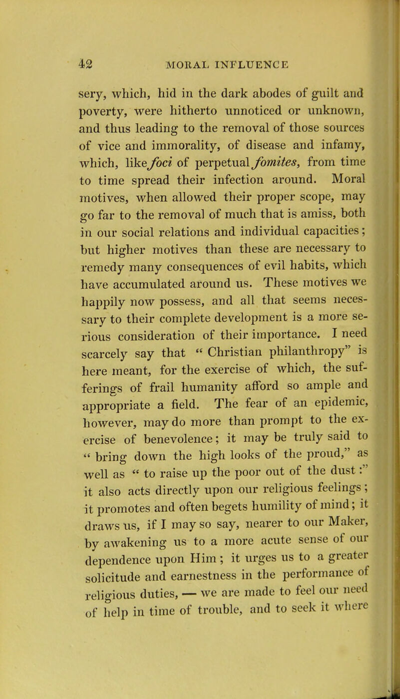 seiy, which, hid in the dark abodes of guilt and poverty, were hitherto unnoticed or unknown, and thus leading to the removal of those sources of vice and immorality, of disease and infamy, which, like foci of perpetual fomites, from time to time spread their infection around. Moral motives, when allowed their proper scope, may go far to the removal of much that is amiss, both in our social relations and individual capacities; but higher motives than these are necessary to remedy many consequences of evil habits, which have accumulated around us. These motives we happily now possess, and all that seems neces- sary to their complete development is a more se- rious consideration of their importance. I need scarcely say that  Christian philanthropy is here meant, for the exercise of which, the suf- ferings of frail humanity afford so ample and appropriate a field. The fear of an epidemic, however, may do more than prompt to the ex- ercise of benevolence; it may be truly said to  bring down the high looks of the proud, as well as  to raise up the poor out of the dust: it also acts directly upon our religious feelings; it promotes and often begets humility of mind; it draws us, if I may so say, nearer to our Maker, by awakening us to a more acute sense of our dependence upon Him; it urges us to a greater solicitude and earnestness in the performance of religious duties, — we are made to feel our need of help in time of trouble, and to seek it where